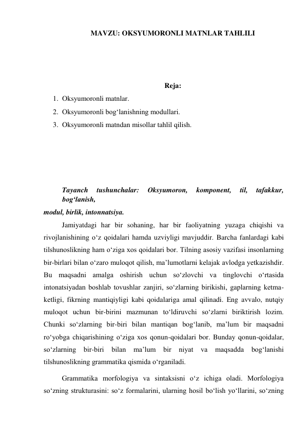 MAVZU: OKSYUMORONLI MATNLAR TAHLILI 
 
 
 
Reja: 
1. Oksyumoronli matnlar. 
2. Oksyumoronli bogʻlanishning modullari. 
3. Oksyumoronli matndan misollar tahlil qilish. 
 
 
 
 
Tayanch 
tushunchalar: 
Oksyumoron, 
komponent, 
til, 
tafakkur, 
bog‘lanish, 
modul, birlik, intonnatsiya. 
Jamiyatdagi har bir sohaning, har bir faoliyatning yuzaga chiqishi va 
rivojlanishining o‘z qoidalari hamda uzviyligi mavjuddir. Barcha fanlardagi kabi 
tilshunoslikning ham o‘ziga xos qoidalari bor. Tilning asosiy vazifasi insonlarning 
bir-birlari bilan o‘zaro muloqot qilish, ma’lumotlarni kelajak avlodga yetkazishdir. 
Bu maqsadni amalga oshirish uchun so‘zlovchi va tinglovchi o‘rtasida 
intonatsiyadan boshlab tovushlar zanjiri, so‘zlarning birikishi, gaplarning ketma-
ketligi, fikrning mantiqiyligi kabi qoidalariga amal qilinadi. Eng avvalo, nutqiy 
muloqot uchun bir-birini mazmunan to‘ldiruvchi so‘zlarni biriktirish lozim. 
Chunki so‘zlarning bir-biri bilan mantiqan bog‘lanib, ma’lum bir maqsadni 
ro‘yobga chiqarishining o‘ziga xos qonun-qoidalari bor. Bunday qonun-qoidalar, 
so‘zlarning bir-biri bilan ma’lum bir niyat va 
maqsadda bog‘lanishi 
tilshunoslikning grammatika qismida o‘rganiladi. 
Grammatika morfologiya va sintaksisni o‘z ichiga oladi. Morfologiya 
so‘zning strukturasini: so‘z formalarini, ularning hosil bo‘lish yo‘llarini, so‘zning 
