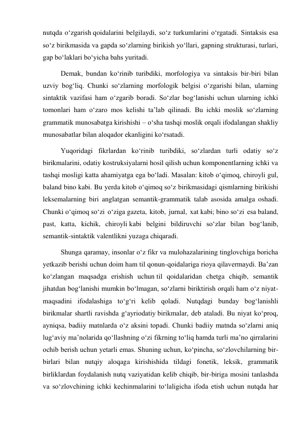 nutqda o‘zgarish qoidalarini belgilaydi, so‘z turkumlarini o‘rgatadi. Sintaksis esa 
so‘z birikmasida va gapda so‘zlarning birikish yo‘llari, gapning strukturasi, turlari, 
gap bo‘laklari bo‘yicha bahs yuritadi. 
Demak, bundan ko‘rinib turibdiki, morfologiya va sintaksis bir-biri bilan 
uzviy bog‘liq. Chunki so‘zlarning morfologik belgisi o‘zgarishi bilan, ularning 
sintaktik vazifasi ham o‘zgarib boradi. So‘zlar bog‘lanishi uchun ularning ichki 
tomonlari ham o‘zaro mos kelishi ta’lab qilinadi. Bu ichki moslik so‘zlarning 
grammatik munosabatga kirishishi – o‘sha tashqi moslik orqali ifodalangan shakliy 
munosabatlar bilan aloqador ekanligini ko‘rsatadi. 
Yuqoridagi fikrlardan ko‘rinib turibdiki, so‘zlardan turli odatiy so‘z 
birikmalarini, odatiy kostruksiyalarni hosil qilish uchun komponentlarning ichki va 
tashqi mosligi katta ahamiyatga ega bo‘ladi. Masalan: kitob o‘qimoq, chiroyli gul, 
baland bino kabi. Bu yerda kitob o‘qimoq so‘z birikmasidagi qismlarning birikishi 
leksemalarning biri anglatgan semantik-grammatik talab asosida amalga oshadi. 
Chunki o‘qimoq so‘zi o‘ziga gazeta, kitob, jurnal, xat kabi; bino so‘zi esa baland, 
past, katta, kichik, chiroyli kabi belgini bildiruvchi so‘zlar bilan bog‘lanib, 
semantik-sintaktik valentlikni yuzaga chiqaradi. 
Shunga qaramay, insonlar o‘z fikr va mulohazalarining tinglovchiga boricha 
yetkazib berishi uchun doim ham til qonun-qoidalariga rioya qilavermaydi. Ba’zan 
ko‘zlangan maqsadga erishish uchun til qoidalaridan chetga chiqib, semantik 
jihatdan bog‘lanishi mumkin bo‘lmagan, so‘zlarni biriktirish orqali ham o‘z niyat-
maqsadini ifodalashiga to‘g‘ri kelib qoladi. Nutqdagi bunday bog‘lanishli 
birikmalar shartli ravishda g‘ayriodatiy birikmalar, deb ataladi. Bu niyat ko‘proq, 
ayniqsa, badiiy matnlarda o‘z aksini topadi. Chunki badiiy matnda so‘zlarni aniq 
lug‘aviy ma’nolarida qo‘llashning o‘zi fikrning to‘liq hamda turli ma’no qirralarini 
ochib berish uchun yetarli emas. Shuning uchun, ko‘pincha, so‘zlovchilarning bir-
birlari bilan nutqiy aloqaga kirishishida tildagi fonetik, leksik, grammatik 
birliklardan foydalanish nutq vaziyatidan kelib chiqib, bir-biriga mosini tanlashda 
va so‘zlovchining ichki kechinmalarini to‘laligicha ifoda etish uchun nutqda har 
