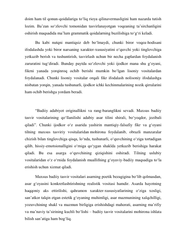 doim ham til qonun-qoidalariga to‘liq rioya qilinavermasligini ham nazarda tutish 
lozim. Ba’zan so‘zlovchi tomonidan tasvirlanayotgan voqeaning ta’sirchanligini 
oshirish maqsadida ma’lum grammatik qoidalarning buzilishiga to‘g‘ri keladi. 
Bu kabi nutqni mantiqsiz deb bo‘lmaydi, chunki biror voqea-hodisani 
ifodalashda yoki biror narsaning xarakter-xususiyatini o‘quvchi yoki tinglovchiga 
yetkazib berish va tushuntirish, tasvirlash uchun bir necha gaplardan foydalanish 
zaruratini tug‘diradi. Bunday paytda so‘zlovchi yoki ijodkor mana shu g‘oyani, 
fikrni yanada yorqinroq ochib berishi mumkin bo‘lgan lisoniy vositalardan 
foydalanadi. Chunki lisoniy vositalar orqali fikr ifodalash nolisoniy ifodalashga 
nisbatan yorqin, yanada tushunarli, ijodkor ichki kechinmalarining nozik qirralarini 
ham ochib berishga yordam beradi. 
 
“Badiiy adabiyot originallikni va rang-baranglikni sevadi. Maxsus badiiy 
tasvir vositalarining qo‘llanilishi adabiy asar tilini shirali, bo‘yoqdor, jozibali 
qiladi”. Chunki ijodkor o‘z asarida yashirin mantiqiy-falsafiy fikr va g‘oyani 
tilning maxsus tasviriy vositalaridan mohirona foydalanib, obrazli manzaralar 
chizish bilan tinglovchiga qisqa, lo‘nda, tushunarli, o‘quvchining o‘ziga tortadigan 
qilib, hissiy-emotsionalligini o‘rniga qo‘ygan shaklda yetkazib berishiga harakat 
qiladi. Bu esa asarga o‘quvchining qiziqishini oshiradi. Tilning uslubiy 
vositalaridan o‘z o‘rnida foydalanish muallifning g‘oyaviy-badiiy maqsadiga to‘la 
erishish uchun xizmat qiladi. 
Maxsus badiiy tasvir vositalari asarning poetik bezagigina bo‘lib qolmasdan, 
asar g‘oyasini konkretlashtirishning realistik vositasi hamdir. Asarda hayotning 
haqqoniy aks ettirilishi, qahramon xarakter-xususiyatlarining o‘ziga xosligi, 
san’atkor talqin etgan estetik g‘oyaning muhimligi, asar mazmunining xalqchilligi, 
yozuvchining shakl va mazmun birligiga erishishdagi mahorati, asarning ma’rifiy 
va ma’naviy ta’sirining kuchli bo‘lishi – badiiy tasvir vositalarini mohirona ishlata 
bilish san’atiga ham bog‘liq. 
