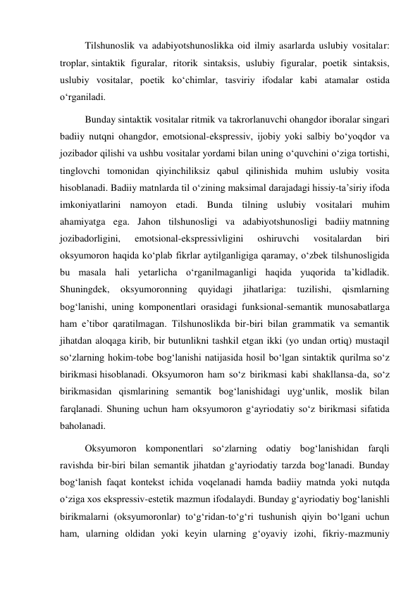 Tilshunoslik va adabiyotshunoslikka oid ilmiy asarlarda uslubiy vositalar: 
troplar, sintaktik figuralar, ritorik sintaksis, uslubiy figuralar, poetik sintaksis, 
uslubiy vositalar, poetik ko‘chimlar, tasviriy ifodalar kabi atamalar ostida 
o‘rganiladi. 
Bunday sintaktik vositalar ritmik va takrorlanuvchi ohangdor iboralar singari 
badiiy nutqni ohangdor, emotsional-ekspressiv, ijobiy yoki salbiy bo‘yoqdor va 
jozibador qilishi va ushbu vositalar yordami bilan uning o‘quvchini o‘ziga tortishi, 
tinglovchi tomonidan qiyinchiliksiz qabul qilinishida muhim uslubiy vosita 
hisoblanadi. Badiiy matnlarda til o‘zining maksimal darajadagi hissiy-ta’siriy ifoda 
imkoniyatlarini namoyon etadi. Bunda tilning uslubiy vositalari muhim 
ahamiyatga ega. Jahon tilshunosligi va adabiyotshunosligi badiiy matnning 
jozibadorligini, 
emotsional-ekspressivligini 
oshiruvchi 
vositalardan 
biri 
oksyumoron haqida ko‘plab fikrlar aytilganligiga qaramay, o‘zbek tilshunosligida 
bu masala hali yetarlicha o‘rganilmaganligi haqida yuqorida ta’kidladik. 
Shuningdek, 
oksyumoronning 
quyidagi 
jihatlariga: 
tuzilishi, 
qismlarning 
bog‘lanishi, uning komponentlari orasidagi funksional-semantik munosabatlarga 
ham e’tibor qaratilmagan. Tilshunoslikda bir-biri bilan grammatik va semantik 
jihatdan aloqaga kirib, bir butunlikni tashkil etgan ikki (yo undan ortiq) mustaqil 
so‘zlarning hokim-tobe bog‘lanishi natijasida hosil bo‘lgan sintaktik qurilma so‘z 
birikmasi hisoblanadi. Oksyumoron ham so‘z birikmasi kabi shakllansa-da, so‘z 
birikmasidan qismlarining semantik bog‘lanishidagi uyg‘unlik, moslik bilan 
farqlanadi. Shuning uchun ham oksyumoron g‘ayriodatiy so‘z birikmasi sifatida 
baholanadi. 
Oksyumoron komponentlari so‘zlarning odatiy bog‘lanishidan farqli 
ravishda bir-biri bilan semantik jihatdan g‘ayriodatiy tarzda bog‘lanadi. Bunday 
bog‘lanish faqat kontekst ichida voqelanadi hamda badiiy matnda yoki nutqda 
o‘ziga xos ekspressiv-estetik mazmun ifodalaydi. Bunday g‘ayriodatiy bog‘lanishli 
birikmalarni (oksyumoronlar) to‘g‘ridan-to‘g‘ri tushunish qiyin bo‘lgani uchun 
ham, ularning oldidan yoki keyin ularning g‘oyaviy izohi, fikriy-mazmuniy 
