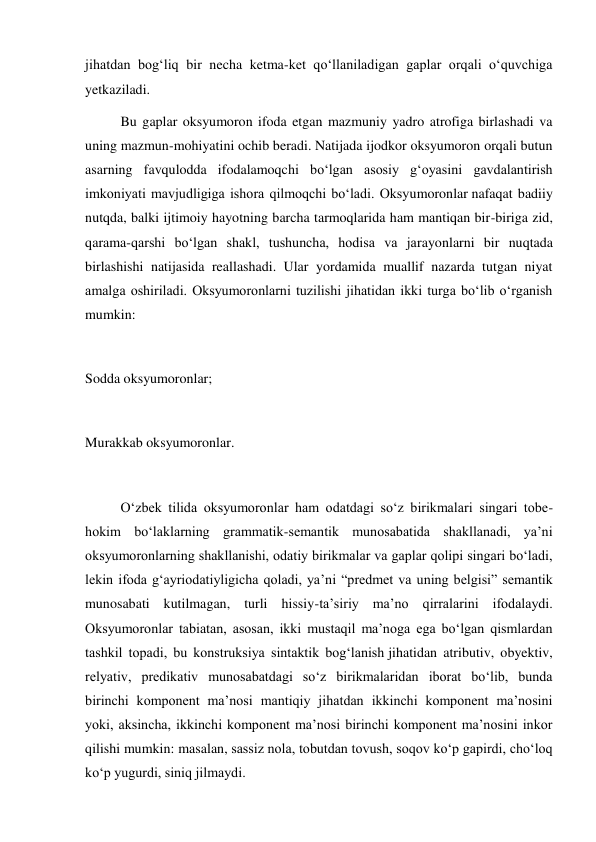 jihatdan bog‘liq bir necha ketma-ket qo‘llaniladigan gaplar orqali o‘quvchiga 
yetkaziladi. 
Bu gaplar oksyumoron ifoda etgan mazmuniy yadro atrofiga birlashadi va 
uning mazmun-mohiyatini ochib beradi. Natijada ijodkor oksyumoron orqali butun 
asarning favqulodda ifodalamoqchi bo‘lgan asosiy g‘oyasini gavdalantirish 
imkoniyati mavjudligiga ishora qilmoqchi bo‘ladi. Oksyumoronlar nafaqat badiiy 
nutqda, balki ijtimoiy hayotning barcha tarmoqlarida ham mantiqan bir-biriga zid, 
qarama-qarshi bo‘lgan shakl, tushuncha, hodisa va jarayonlarni bir nuqtada 
birlashishi natijasida reallashadi. Ular yordamida muallif nazarda tutgan niyat 
amalga oshiriladi. Oksyumoronlarni tuzilishi jihatidan ikki turga bo‘lib o‘rganish 
mumkin: 
 
Sodda oksyumoronlar; 
 
Murakkab oksyumoronlar. 
 
O‘zbek tilida oksyumoronlar ham odatdagi so‘z birikmalari singari tobe-
hokim bo‘laklarning grammatik-semantik munosabatida shakllanadi, ya’ni 
oksyumoronlarning shakllanishi, odatiy birikmalar va gaplar qolipi singari bo‘ladi, 
lekin ifoda g‘ayriodatiyligicha qoladi, ya’ni “predmet va uning belgisi” semantik 
munosabati kutilmagan, turli hissiy-ta’siriy ma’no qirralarini ifodalaydi. 
Oksyumoronlar tabiatan, asosan, ikki mustaqil ma’noga ega bo‘lgan qismlardan 
tashkil topadi, bu konstruksiya sintaktik bog‘lanish jihatidan atributiv, obyektiv, 
relyativ, predikativ munosabatdagi so‘z birikmalaridan iborat bo‘lib, bunda 
birinchi komponent ma’nosi mantiqiy jihatdan ikkinchi komponent ma’nosini 
yoki, aksincha, ikkinchi komponent ma’nosi birinchi komponent ma’nosini inkor 
qilishi mumkin: masalan, sassiz nola, tobutdan tovush, soqov ko‘p gapirdi, cho‘loq 
ko‘p yugurdi, siniq jilmaydi. 
