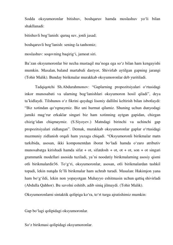 Sodda oksyumoronlar bitishuv, boshqaruv hamda moslashuv yo‘li bilan 
shakllanadi: 
bitishuvli bog‘lanish: quruq suv, jonli jasad; 
boshqaruvli bog‘lanish: sening-la tanhomiz; 
moslashuv: soqovning baqirig‘i, jamoat siri. 
Ba’zan oksyumoronlar bir necha mustaqil ma’noga ega so‘z bilan ham kengayishi 
mumkin. Masalan, baland martabali dastyor, Shivirlab aytilgan gapning jarangi 
(Tohir Malik). Bunday birikmalar murakkab oksyumoronlar deb yuritiladi. 
Tadqiqotchi Sh.Abdurahmonov: “Gaplarning propozitsiyalari o‘rtasidagi 
inkor munosabati va ularning bog‘lanishlari oksyumoron hosil qiladi”, deya 
ta’kidlaydi. Tilshunos o‘z fikrini quydagi lisoniy dallilni keltirish bilan isbotlaydi: 
“Biz xotindan qo‘rqmaymiz. Biz uni hurmat qilamiz. Shuning uchun dunyodagi 
jamiki mag‘rur erkaklar singari biz ham xotinning aytgan gapidan, chizgan 
chizig‘idan chiqmaymiz. (S.Siyoyev.) Matndagi birinchi va uchinchi gap 
propozitsiyalari zidlangan”. Demak, murakkab oksyumoronlar gaplar o‘rtasidagi 
mazmuniy zidlanish orqali ham yuzaga chiqadi. “Oksyumoronli birikmalar matn 
tarkibida, asosan, ikki komponentdan iborat bo‘ladi hamda o‘zaro atributiv 
munosabatga kirishadi hamda sifat + ot, sifatdosh + ot, ot + ot, son + ot singari 
grammatik modellari asosida tuziladi, ya’ni noodatiy birikmalarning asosiy qismi 
otli birikmalardir36. To‘g‘ri, oksyumoronlar, asosan, otli birikmalardan tashkil 
topadi, lekin nutqda fe’lli birikmalar ham uchrab turadi. Masalan: Hakimjon yana 
ham bo‘g‘ildi, lekin non yopayotgan Muhayyo eshitmasin uchun qattiq shivirladi 
(Abdulla Qahhor). Bu savolni eshitib, adib siniq jilmaydi. (Tohir Malik). 
Oksyumoronlarni sintaktik qolipiga ko‘ra, to‘rt turga ajratishimiz mumkin: 
 
Gap bo‘lagi qolipidagi oksyumoronlar. 
 
So‘z birikmasi qolipidagi oksyumoronlar. 
