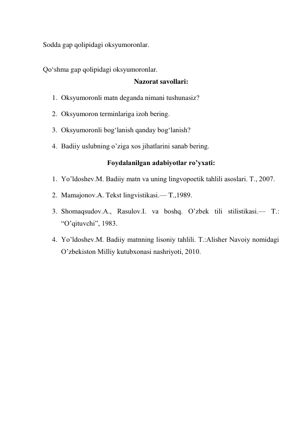  
Sodda gap qolipidagi oksyumoronlar. 
 
Qo‘shma gap qolipidagi oksyumoronlar. 
Nazorat savollari: 
1. Oksyumoronli matn deganda nimani tushunasiz? 
2. Oksyumoron terminlariga izoh bering. 
3. Oksyumoronli bogʻlanish qanday bogʻlanish? 
4. Badiiy uslubning o’ziga xos jihatlarini sanab bering. 
Foydalanilgan adabiyotlar ro’yxati: 
1. Yo’ldoshev.M. Badiiy matn va uning lingvopoetik tahlili asoslari. T., 2007. 
2. Mamajonov.A. Tekst lingvistikasi.— T.,1989. 
3. Shomaqsudov.A., Rasulov.I. va boshq. O’zbek tili stilistikasi.— T.: 
“O’qituvchi”, 1983. 
4. Yo’ldoshev.M. Badiiy matnning lisoniy tahlili. T.:Alisher Navoiy nomidagi 
O’zbekiston Milliy kutubxonasi nashriyoti, 2010. 
 
