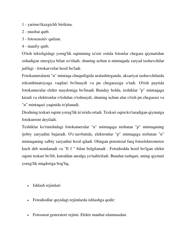 1 - yarimo'tkazgichli birikma. 
2 - musbat qutb. 
3 - fotosensitiv qatlam. 
4 - manfiy qutb. 
O'tish tekisligidagi yorug'lik oqimining ta'siri ostida fotonlar chegara qiymatidan 
oshadigan energiya bilan so'riladi, shuning uchun n-mintaqada zaryad tashuvchilar 
juftligi - fotokarvirlar hosil bo'ladi. 
Fotokameralarni "n" mintaqa chuqurligida aralashtirganda, aksariyat tashuvchilarda 
rekombinatsiyaga vaqtlari bo'lmaydi va pn chegarasiga o'tadi. O'tish paytida 
fotokameralar elektr maydoniga bo'linadi. Bunday holda, teshiklar "p" mintaqaga 
kiradi va elektronlar o'tishdan o'tolmaydi, shuning uchun ular o'tish pn chegarasi va 
"n" mintaqasi yaqinida to'planadi. 
Diodning teskari oqimi yorug'lik ta'sirida ortadi. Teskari oqim ko'taradigan qiymatga 
fotokurrent deyiladi. 
Teshiklar ko'rinishidagi fotokameralar "n" mintaqaga nisbatan "p" mintaqaning 
ijobiy zaryadini bajaradi. O'z navbatida, elektronlar "p" mintaqaga nisbatan "n" 
mintaqaning salbiy zaryadini hosil qiladi. Olingan potentsial farq fotoelektromotor 
kuch deb nomlanadi va "E f " bilan belgilanadi . Fotodiodda hosil bo'lgan elektr 
oqimi teskari bo'lib, katoddan anodga yo'naltiriladi. Bundan tashqari, uning qiymati 
yorug'lik miqdoriga bog'liq. 
 
 
 Ishlash rejimlari 
 
 Fotodiodlar quyidagi rejimlarda ishlashga qodir: 
 
 Fotosurat generatori rejimi. Elektr manbai ulanmasdan. 
