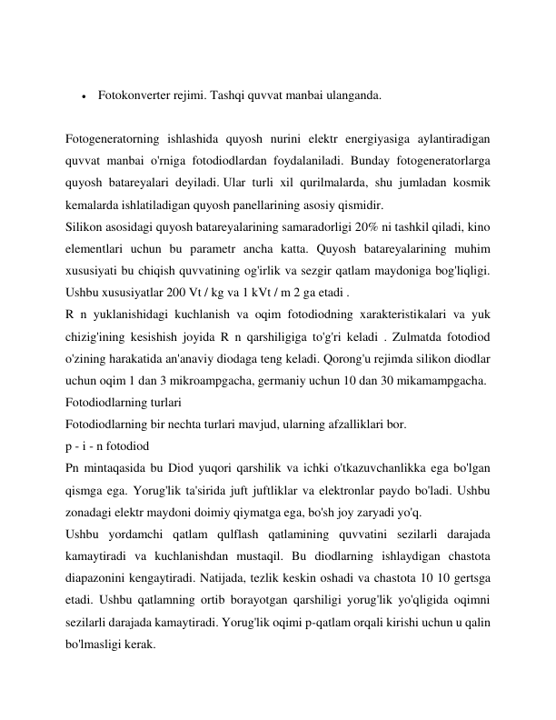  
 Fotokonverter rejimi. Tashqi quvvat manbai ulanganda. 
 
Fotogeneratorning ishlashida quyosh nurini elektr energiyasiga aylantiradigan 
quvvat manbai o'rniga fotodiodlardan foydalaniladi. Bunday fotogeneratorlarga 
quyosh batareyalari deyiladi. Ular turli xil qurilmalarda, shu jumladan kosmik 
kemalarda ishlatiladigan quyosh panellarining asosiy qismidir. 
Silikon asosidagi quyosh batareyalarining samaradorligi 20% ni tashkil qiladi, kino 
elementlari uchun bu parametr ancha katta. Quyosh batareyalarining muhim 
xususiyati bu chiqish quvvatining og'irlik va sezgir qatlam maydoniga bog'liqligi. 
Ushbu xususiyatlar 200 Vt / kg va 1 kVt / m 2 ga etadi . 
R n yuklanishidagi kuchlanish va oqim fotodiodning xarakteristikalari va yuk 
chizig'ining kesishish joyida R n qarshiligiga to'g'ri keladi . Zulmatda fotodiod 
o'zining harakatida an'anaviy diodaga teng keladi. Qorong'u rejimda silikon diodlar 
uchun oqim 1 dan 3 mikroampgacha, germaniy uchun 10 dan 30 mikamampgacha. 
Fotodiodlarning turlari 
Fotodiodlarning bir nechta turlari mavjud, ularning afzalliklari bor. 
p - i - n fotodiod 
Pn mintaqasida bu Diod yuqori qarshilik va ichki o'tkazuvchanlikka ega bo'lgan 
qismga ega. Yorug'lik ta'sirida juft juftliklar va elektronlar paydo bo'ladi. Ushbu 
zonadagi elektr maydoni doimiy qiymatga ega, bo'sh joy zaryadi yo'q. 
Ushbu yordamchi qatlam qulflash qatlamining quvvatini sezilarli darajada 
kamaytiradi va kuchlanishdan mustaqil. Bu diodlarning ishlaydigan chastota 
diapazonini kengaytiradi. Natijada, tezlik keskin oshadi va chastota 10 10 gertsga 
etadi. Ushbu qatlamning ortib borayotgan qarshiligi yorug'lik yo'qligida oqimni 
sezilarli darajada kamaytiradi. Yorug'lik oqimi p-qatlam orqali kirishi uchun u qalin 
bo'lmasligi kerak. 
