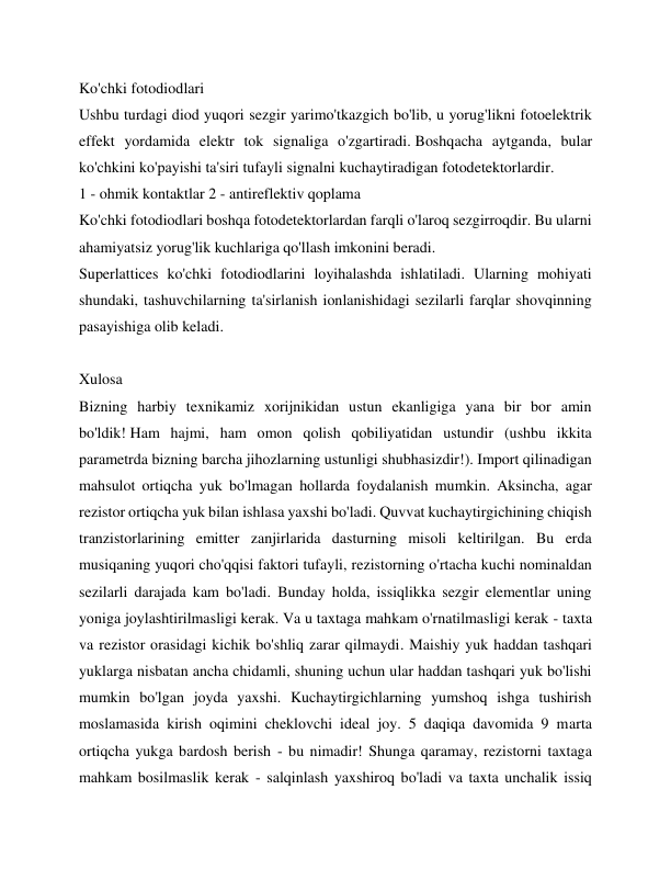 Ko'chki fotodiodlari 
Ushbu turdagi diod yuqori sezgir yarimo'tkazgich bo'lib, u yorug'likni fotoelektrik 
effekt yordamida elektr tok signaliga o'zgartiradi. Boshqacha aytganda, bular 
ko'chkini ko'payishi ta'siri tufayli signalni kuchaytiradigan fotodetektorlardir. 
1 - ohmik kontaktlar 2 - antireflektiv qoplama 
Ko'chki fotodiodlari boshqa fotodetektorlardan farqli o'laroq sezgirroqdir. Bu ularni 
ahamiyatsiz yorug'lik kuchlariga qo'llash imkonini beradi. 
Superlattices ko'chki fotodiodlarini loyihalashda ishlatiladi. Ularning mohiyati 
shundaki, tashuvchilarning ta'sirlanish ionlanishidagi sezilarli farqlar shovqinning 
pasayishiga olib keladi. 
 
Xulosa 
Bizning harbiy texnikamiz xorijnikidan ustun ekanligiga yana bir bor amin 
bo'ldik! Ham hajmi, ham omon qolish qobiliyatidan ustundir (ushbu ikkita 
parametrda bizning barcha jihozlarning ustunligi shubhasizdir!). Import qilinadigan 
mahsulot ortiqcha yuk bo'lmagan hollarda foydalanish mumkin. Aksincha, agar 
rezistor ortiqcha yuk bilan ishlasa yaxshi bo'ladi. Quvvat kuchaytirgichining chiqish 
tranzistorlarining emitter zanjirlarida dasturning misoli keltirilgan. Bu erda 
musiqaning yuqori cho'qqisi faktori tufayli, rezistorning o'rtacha kuchi nominaldan 
sezilarli darajada kam bo'ladi. Bunday holda, issiqlikka sezgir elementlar uning 
yoniga joylashtirilmasligi kerak. Va u taxtaga mahkam o'rnatilmasligi kerak - taxta 
va rezistor orasidagi kichik bo'shliq zarar qilmaydi. Maishiy yuk haddan tashqari 
yuklarga nisbatan ancha chidamli, shuning uchun ular haddan tashqari yuk bo'lishi 
mumkin bo'lgan joyda yaxshi. Kuchaytirgichlarning yumshoq ishga tushirish 
moslamasida kirish oqimini cheklovchi ideal joy. 5 daqiqa davomida 9 marta 
ortiqcha yukga bardosh berish - bu nimadir! Shunga qaramay, rezistorni taxtaga 
mahkam bosilmaslik kerak - salqinlash yaxshiroq bo'ladi va taxta unchalik issiq 
