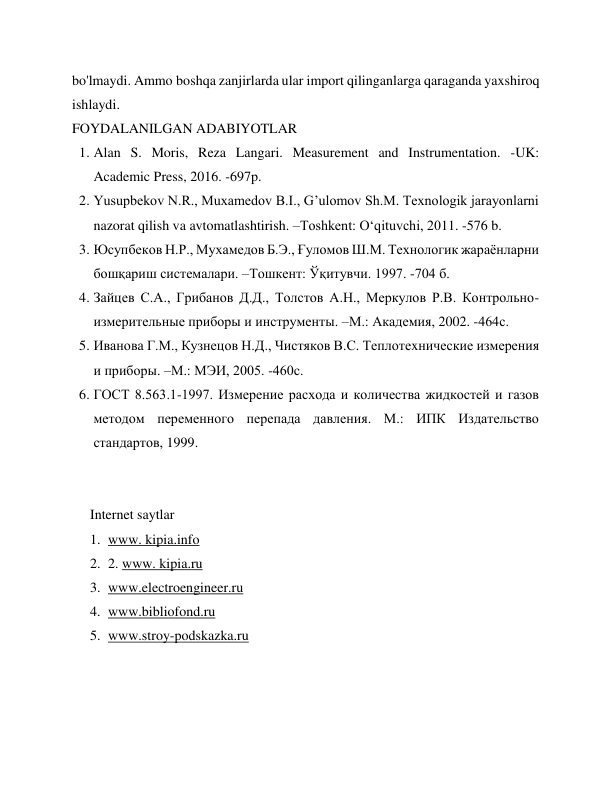 bo'lmaydi. Ammo boshqa zanjirlarda ular import qilinganlarga qaraganda yaxshiroq 
ishlaydi. 
FOYDALANILGAN ADABIYOTLAR  
1. Alan S. Moris, Reza Langari. Measurement and Instrumentation. -UK: 
Academic Press, 2016. -697p. 
2. Yusupbekov N.R., Muxamedov B.I., G’ulomov Sh.M. Техnologik jarayonlarni 
nazorat qilish va avtomatlashtirish. –Тоshkent: O‘qituvchi, 2011. -576 b. 
3. Юсупбеков Н.Р., Мухамедов Б.Э., Ғуломов Ш.М. Технологик жараёнларни 
бошқариш системалари. –Тошкент: Ўқитувчи. 1997. -704 б. 
4. Зайцев С.А., Грибанов Д.Д., Толстов А.Н., Меркулов Р.В. Контрольно-
измерительные приборы и инструменты. –М.: Академия, 2002. -464с. 
5. Иванова Г.М., Кузнецов Н.Д., Чистяков В.С. Теплотеxнические измерения 
и приборы. –М.: МЭИ, 2005. -460с. 
6. ГОСТ 8.563.1-1997. Измерение расхода и количества жидкостей и газов 
методом переменного перепада давления. М.: ИПК Издательство 
стандартов, 1999. 
 
 
Internet saytlar 
1. www. kipia.info 
2. 2. www. kipia.ru 
3. www.electroengineer.ru 
4. www.bibliofond.ru 
5. www.stroy-podskazka.ru 
 
 
 
