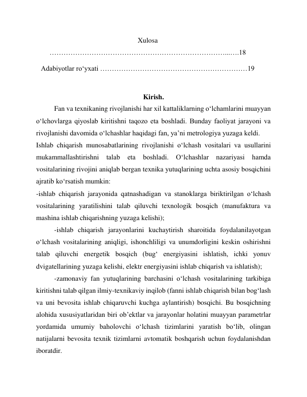 Xulosa 
…………………………………………………………………...….18 
 
Adabiyotlar ro‘yxati ………………………………………………………19 
 
 
Kirish. 
Fan va texnikaning rivojlanishi har xil kattaliklarning o‘lchamlarini muayyan 
o‘lchovlarga qiyoslab kiritishni taqozo eta boshladi. Bunday faoliyat jarayoni va 
rivojlanishi davomida o‘lchashlar haqidagi fan, ya’ni metrologiya yuzaga keldi. 
Ishlab chiqarish munosabatlarining rivojlanishi o‘lchash vositalari va usullarini 
mukammallashtirishni talab eta 
boshladi. O‘lchashlar nazariyasi hamda 
vositalarining rivojini aniqlab bergan texnika yutuqlarining uchta asosiy bosqichini 
ajratib ko‘rsatish mumkin: 
-ishlab chiqarish jarayonida qatnashadigan va stanoklarga biriktirilgan o‘lchash 
vositalarining yaratilishini talab qiluvchi texnologik bosqich (manufaktura va 
mashina ishlab chiqarishning yuzaga kelishi); 
-ishlab chiqarish jarayonlarini kuchaytirish sharoitida foydalanilayotgan 
o‘lchash vositalarining aniqligi, ishonchliligi va unumdorligini keskin oshirishni 
talab qiluvchi energetik bosqich (bug‘ energiyasini ishlatish, ichki yonuv 
dvigatellarining yuzaga kelishi, elektr energiyasini ishlab chiqarish va ishlatish); 
-zamonaviy fan yutuqlarining barchasini o‘lchash vositalarining tarkibiga 
kiritishni talab qilgan ilmiy-texnikaviy inqilob (fanni ishlab chiqarish bilan bog‘lash 
va uni bevosita ishlab chiqaruvchi kuchga aylantirish) bosqichi. Bu bosqichning 
alohida xususiyatlaridan biri ob’ektlar va jarayonlar holatini muayyan parametrlar 
yordamida umumiy baholovchi o‘lchash tizimlarini yaratish bo‘lib, olingan 
natijalarni bevosita texnik tizimlarni avtomatik boshqarish uchun foydalanishdan 
iboratdir. 
