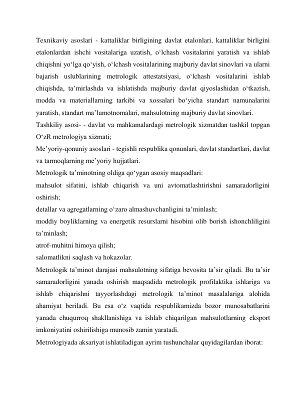 Texnikaviy asoslari - kattaliklar birligining davlat etalonlari, kattaliklar birligini 
etalonlardan ishchi vositalariga uzatish, o‘lchash vositalarini yaratish va ishlab 
chiqishni yo‘lga qo‘yish, o‘lchash vositalarining majburiy davlat sinovlari va ularni 
bajarish uslublarining metrologik attestatsiyasi, o‘lchash vositalarini ishlab 
chiqishda, ta’mirlashda va ishlatishda majburiy davlat qiyoslashidan o‘tkazish, 
modda va materiallarning tarkibi va xossalari bo‘yicha standart namunalarini 
yaratish, standart ma’lumotnomalari, mahsulotning majburiy davlat sinovlari. 
Tashkiliy asosi- - davlat va mahkamalardagi metrologik xizmatdan tashkil topgan 
O‘zR metrologiya xizmati; 
Me’yoriy-qonuniy asoslari - tegishli respublika qonunlari, davlat standartlari, davlat 
va tarmoqlarning me’yoriy hujjatlari. 
Metrologik ta’minotning oldiga qo‘ygan asosiy maqsadlari: 
mahsulot sifatini, ishlab chiqarish va uni avtomatlashtirishni samaradorligini 
oshirish; 
detallar va agregatlarning o‘zaro almashuvchanligini ta’minlash; 
moddiy boyliklarning va energetik resurslarni hisobini olib borish ishonchliligini 
ta’minlash; 
atrof-muhitni himoya qilish; 
salomatlikni saqlash va hokazolar. 
Metrologik ta’minot darajasi mahsulotning sifatiga bevosita ta’sir qiladi. Bu ta’sir 
samaradorligini yanada oshirish maqsadida metrologik profilaktika ishlariga va 
ishlab chiqarishni tayyorlashdagi metrologik ta’minot masalalariga alohida 
ahamiyat beriladi. Bu esa o‘z vaqtida respublikamizda bozor munosabatlarini 
yanada chuqurroq shakllanishiga va ishlab chiqarilgan mahsulotlarning eksport 
imkoniyatini oshirilishiga munosib zamin yaratadi. 
Metrologiyada aksariyat ishlatiladigan ayrim tushunchalar quyidagilardan iborat: 
