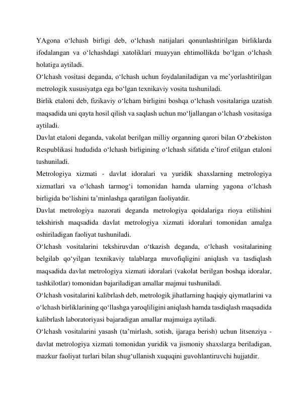 YAgona o‘lchash birligi deb, o‘lchash natijalari qonunlashtirilgan birliklarda 
ifodalangan va o‘lchashdagi xatoliklari muayyan ehtimollikda bo‘lgan o‘lchash 
holatiga aytiladi. 
O‘lchash vositasi deganda, o‘lchash uchun foydalaniladigan va me’yorlashtirilgan 
metrologik xususiyatga ega bo‘lgan texnikaviy vosita tushuniladi. 
Birlik etaloni deb, fizikaviy o‘lcham birligini boshqa o‘lchash vositalariga uzatish 
maqsadida uni qayta hosil qilish va saqlash uchun mo‘ljallangan o‘lchash vositasiga 
aytiladi. 
Davlat etaloni deganda, vakolat berilgan milliy organning qarori bilan O‘zbekiston 
Respublikasi hududida o‘lchash birligining o‘lchash sifatida e’tirof etilgan etaloni 
tushuniladi. 
Metrologiya xizmati - davlat idoralari va yuridik shaxslarning metrologiya 
xizmatlari va o‘lchash tarmog‘i tomonidan hamda ularning yagona o‘lchash 
birligida bo‘lishini ta’minlashga qaratilgan faoliyatdir. 
Davlat metrologiya nazorati deganda metrologiya qoidalariga rioya etilishini 
tekshirish maqsadida davlat metrologiya xizmati idoralari tomonidan amalga 
oshiriladigan faoliyat tushuniladi. 
O‘lchash vositalarini tekshiruvdan o‘tkazish deganda, o‘lchash vositalarining 
belgilab qo‘yilgan texnikaviy talablarga muvofiqligini aniqlash va tasdiqlash 
maqsadida davlat metrologiya xizmati idoralari (vakolat berilgan boshqa idoralar, 
tashkilotlar) tomonidan bajariladigan amallar majmui tushuniladi. 
O‘lchash vositalarini kalibrlash deb, metrologik jihatlarning haqiqiy qiymatlarini va 
o‘lchash birliklarining qo‘llashga yaroqliligini aniqlash hamda tasdiqlash maqsadida 
kalibrlash laboratoriyasi bajaradigan amallar majmuiga aytiladi. 
O‘lchash vositalarini yasash (ta’mirlash, sotish, ijaraga berish) uchun litsenziya - 
davlat metrologiya xizmati tomonidan yuridik va jismoniy shaxslarga beriladigan, 
mazkur faoliyat turlari bilan shug‘ullanish xuquqini guvohlantiruvchi hujjatdir. 
