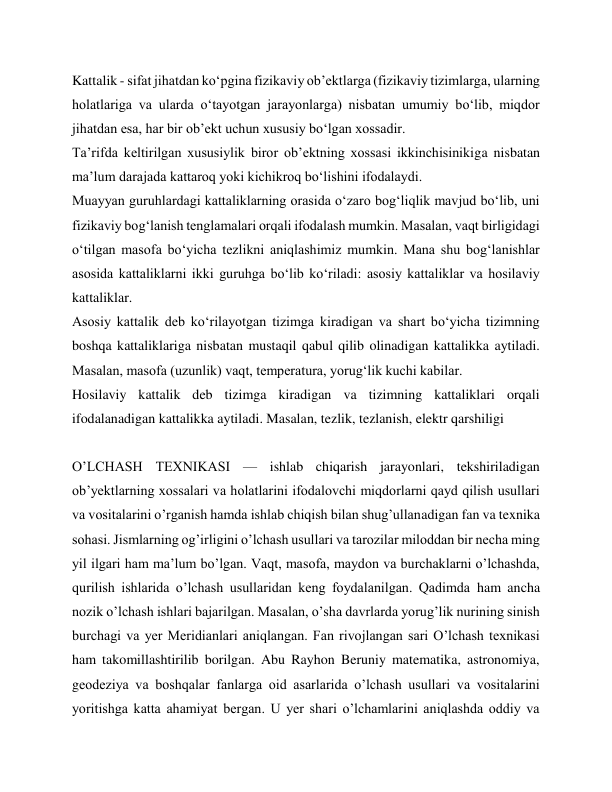 Kattalik - sifat jihatdan ko‘pgina fizikaviy ob’ektlarga (fizikaviy tizimlarga, ularning 
holatlariga va ularda o‘tayotgan jarayonlarga) nisbatan umumiy bo‘lib, miqdor 
jihatdan esa, har bir ob’ekt uchun xususiy bo‘lgan xossadir. 
Ta’rifda keltirilgan xususiylik biror ob’ektning xossasi ikkinchisinikiga nisbatan 
ma’lum darajada kattaroq yoki kichikroq bo‘lishini ifodalaydi. 
Muayyan guruhlardagi kattaliklarning orasida o‘zaro bog‘liqlik mavjud bo‘lib, uni 
fizikaviy bog‘lanish tenglamalari orqali ifodalash mumkin. Masalan, vaqt birligidagi 
o‘tilgan masofa bo‘yicha tezlikni aniqlashimiz mumkin. Mana shu bog‘lanishlar 
asosida kattaliklarni ikki guruhga bo‘lib ko‘riladi: asosiy kattaliklar va hosilaviy 
kattaliklar. 
Asosiy kattalik deb ko‘rilayotgan tizimga kiradigan va shart bo‘yicha tizimning 
boshqa kattaliklariga nisbatan mustaqil qabul qilib olinadigan kattalikka aytiladi. 
Masalan, masofa (uzunlik) vaqt, temperatura, yorug‘lik kuchi kabilar. 
Hosilaviy kattalik deb tizimga kiradigan va tizimning kattaliklari orqali 
ifodalanadigan kattalikka aytiladi. Masalan, tezlik, tezlanish, elektr qarshiligi 
 
O’LCHASH TEXNIKASI — ishlab chiqarish jarayonlari, tekshiriladigan 
ob’yektlarning xossalari va holatlarini ifodalovchi miqdorlarni qayd qilish usullari 
va vositalarini o’rganish hamda ishlab chiqish bilan shug’ullanadigan fan va texnika 
sohasi. Jismlarning og’irligini o’lchash usullari va tarozilar miloddan bir necha ming 
yil ilgari ham ma’lum bo’lgan. Vaqt, masofa, maydon va burchaklarni o’lchashda, 
qurilish ishlarida o’lchash usullaridan keng foydalanilgan. Qadimda ham ancha 
nozik o’lchash ishlari bajarilgan. Masalan, o’sha davrlarda yorug’lik nurining sinish 
burchagi va yer Meridianlari aniqlangan. Fan rivojlangan sari O’lchash texnikasi 
ham takomillashtirilib borilgan. Abu Rayhon Beruniy matematika, astronomiya, 
geodeziya va boshqalar fanlarga oid asarlarida o’lchash usullari va vositalarini 
yoritishga katta ahamiyat bergan. U yer shari o’lchamlarini aniqlashda oddiy va 
