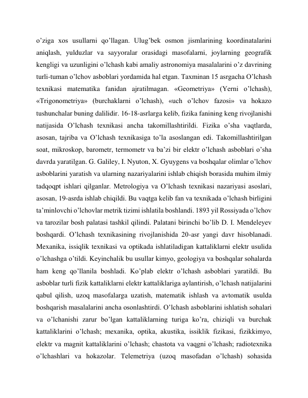 o’ziga xos usullarni qo’llagan. Ulug’bek osmon jismlarining koordinatalarini 
aniqlash, yulduzlar va sayyoralar orasidagi masofalarni, joylarning geografik 
kengligi va uzunligini o’lchash kabi amaliy astronomiya masalalarini o’z davrining 
turli-tuman o’lchov asboblari yordamida hal etgan. Taxminan 15 asrgacha O’lchash 
texnikasi matematika fanidan ajratilmagan. «Geometriya» (Yerni o’lchash), 
«Trigonometriya» (burchaklarni o’lchash), «uch o’lchov fazosi» va hokazo 
tushunchalar buning dalilidir. 16-18-asrlarga kelib, fizika fanining keng rivojlanishi 
natijasida O’lchash texnikasi ancha takomillashtirildi. Fizika o’sha vaqtlarda, 
asosan, tajriba va O’lchash texnikasiga to’la asoslangan edi. Takomillashtirilgan 
soat, mikroskop, barometr, termometr va ba’zi bir elektr o’lchash asboblari o’sha 
davrda yaratilgan. G. Galiley, I. Nyuton, X. Gyuygens va boshqalar olimlar o’lchov 
asboblarini yaratish va ularning nazariyalarini ishlab chiqish borasida muhim ilmiy 
tadqoqpt ishlari qilganlar. Metrologiya va O’lchash texnikasi nazariyasi asoslari, 
asosan, 19-asrda ishlab chiqildi. Bu vaqtga kelib fan va texnikada o’lchash birligini 
ta’minlovchi o’lchovlar metrik tizimi ishlatila boshlandi. 1893 yil Rossiyada o’lchov 
va tarozilar bosh palatasi tashkil qilindi. Palatani birinchi bo’lib D. I. Mendeleyev 
boshqardi. O’lchash texnikasining rivojlanishida 20-asr yangi davr hisoblanadi. 
Mexanika, issiqlik texnikasi va optikada ishlatiladigan kattaliklarni elektr usulida 
o’lchashga o’tildi. Keyinchalik bu usullar kimyo, geologiya va boshqalar sohalarda 
ham keng qo’llanila boshladi. Ko’plab elektr o’lchash asboblari yaratildi. Bu 
asboblar turli fizik kattaliklarni elektr kattaliklariga aylantirish, o’lchash natijalarini 
qabul qilish, uzoq masofalarga uzatish, matematik ishlash va avtomatik usulda 
boshqarish masalalarini ancha osonlashtirdi. O’lchash asboblarini ishlatish sohalari 
va o’lchanishi zarur bo’lgan kattaliklarning turiga ko’ra, chiziqli va burchak 
kattaliklarini o’lchash; mexanika, optika, akustika, issiklik fizikasi, fizikkimyo, 
elektr va magnit kattaliklarini o’lchash; chastota va vaqgni o’lchash; radiotexnika 
o’lchashlari va hokazolar. Telemetriya (uzoq masofadan o’lchash) sohasida 
