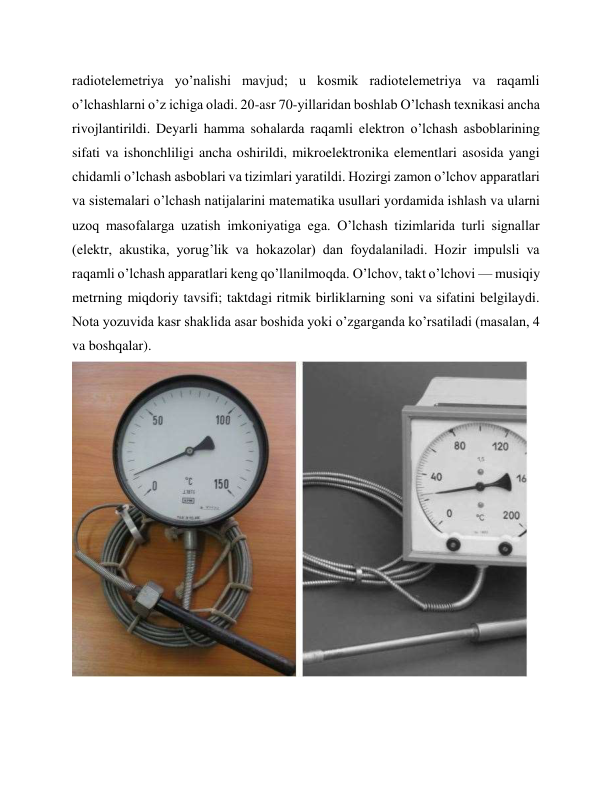 radiotelemetriya yo’nalishi mavjud; u kosmik radiotelemetriya va raqamli 
o’lchashlarni o’z ichiga oladi. 20-asr 70-yillaridan boshlab O’lchash texnikasi ancha 
rivojlantirildi. Deyarli hamma sohalarda raqamli elektron o’lchash asboblarining 
sifati va ishonchliligi ancha oshirildi, mikroelektronika elementlari asosida yangi 
chidamli o’lchash asboblari va tizimlari yaratildi. Hozirgi zamon o’lchov apparatlari 
va sistemalari o’lchash natijalarini matematika usullari yordamida ishlash va ularni 
uzoq masofalarga uzatish imkoniyatiga ega. O’lchash tizimlarida turli signallar 
(elektr, akustika, yorug’lik va hokazolar) dan foydalaniladi. Hozir impulsli va 
raqamli o’lchash apparatlari keng qo’llanilmoqda. O’lchov, takt o’lchovi — musiqiy 
metrning miqdoriy tavsifi; taktdagi ritmik birliklarning soni va sifatini belgilaydi. 
Nota yozuvida kasr shaklida asar boshida yoki o’zgarganda ko’rsatiladi (masalan, 4 
va boshqalar). 
 
