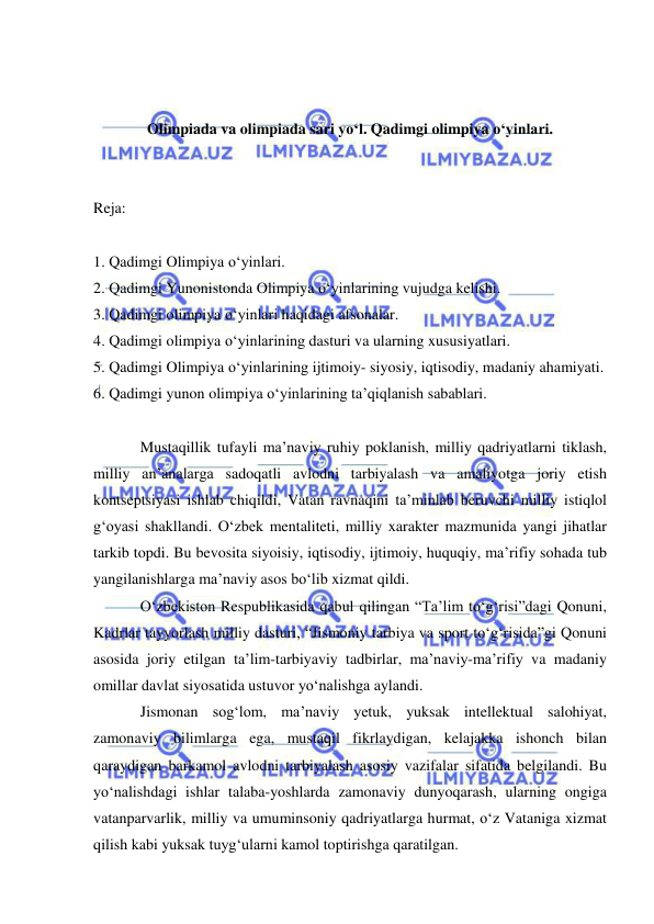  
 
 
 
Olimpiada va olimpiada sari yo‘l. Qadimgi olimpiya o‘yinlari. 
 
 
Reja: 
 
1. Qadimgi Olimpiya o‘yinlari.  
2. Qadimgi Yunonistonda Olimpiya o‘yinlarining vujudga kelishi.  
3. Qadimgi olimpiya o‘yinlari haqidagi afsonalar. 
4. Qadimgi olimpiya o‘yinlarining dasturi va ularning xususiyatlari. 
5. Qadimgi Olimpiya o‘yinlarining ijtimoiy- siyosiy, iqtisodiy, madaniy ahamiyati.  
6. Qadimgi yunon olimpiya o‘yinlarining ta’qiqlanish sabablari. 
 
Mustaqillik tufayli ma’naviy ruhiy poklanish, milliy qadriyatlarni tiklash, 
milliy an’analarga sadoqatli avlodni tarbiyalash va amaliyotga joriy etish 
kontseptsiyasi ishlab chiqildi, Vatan ravnaqini ta’minlab beruvchi milliy istiqlol 
g‘oyasi shakllandi. O‘zbek mentaliteti, milliy xarakter mazmunida yangi jihatlar 
tarkib topdi. Bu bevosita siyoisiy, iqtisodiy, ijtimoiy, huquqiy, ma’rifiy sohada tub 
yangilanishlarga ma’naviy asos bo‘lib xizmat qildi. 
O‘zbekiston Respublikasida qabul qilingan “Ta’lim to‘g‘risi”dagi Qonuni, 
Kadrlar tayyorlash milliy dasturi, “Jismoniy tarbiya va sport to‘g‘risida”gi Qonuni 
asosida joriy etilgan ta’lim-tarbiyaviy tadbirlar, ma’naviy-ma’rifiy va madaniy 
omillar davlat siyosatida ustuvor yo‘nalishga aylandi.  
Jismonan sog‘lom, ma’naviy yetuk, yuksak intellektual salohiyat, 
zamonaviy bilimlarga ega, mustaqil fikrlaydigan, kelajakka ishonch bilan 
qaraydigan barkamol avlodni tarbiyalash asosiy vazifalar sifatida belgilandi. Bu 
yo‘nalishdagi ishlar talaba-yoshlarda zamonaviy dunyoqarash, ularning ongiga 
vatanparvarlik, milliy va umuminsoniy qadriyatlarga hurmat, o‘z Vataniga xizmat 
qilish kabi yuksak tuyg‘ularni kamol toptirishga qaratilgan. 
