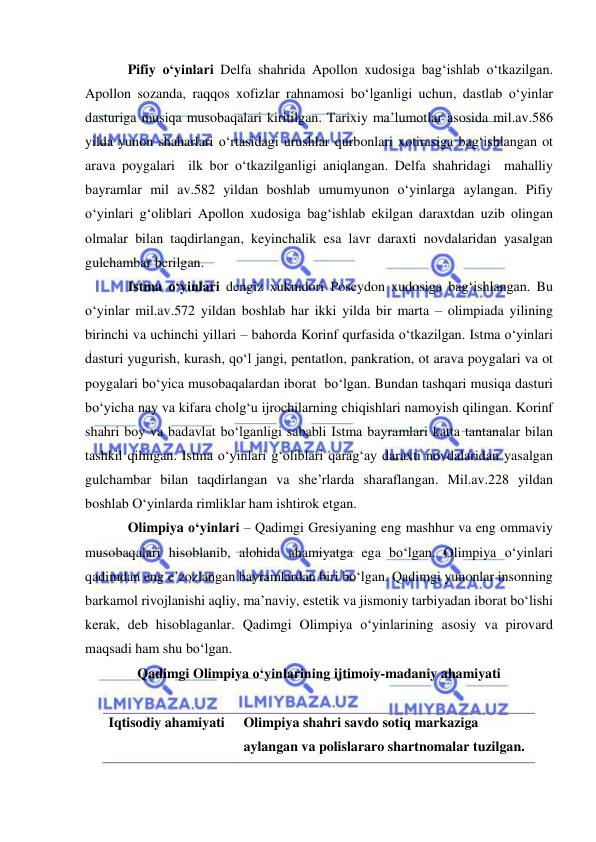  
 
Pifiy o‘yinlari Delfa shahrida Apollon xudosiga bag‘ishlab o‘tkazilgan. 
Apollon sozanda, raqqos xofizlar rahnamosi bo‘lganligi uchun, dastlab o‘yinlar 
dasturiga musiqa musobaqalari kiritilgan. Tarixiy ma’lumotlar asosida mil.av.586 
yilda yunon shaharlari o‘rtasidagi urushlar qurbonlari xotirasiga bag‘ishlangan ot 
arava poygalari  ilk bor o‘tkazilganligi aniqlangan. Delfa shahridagi  mahalliy 
bayramlar mil av.582 yildan boshlab umumyunon o‘yinlarga aylangan. Pifiy 
o‘yinlari g‘oliblari Apollon xudosiga bag‘ishlab ekilgan daraxtdan uzib olingan 
olmalar bilan taqdirlangan, keyinchalik esa lavr daraxti novdalaridan yasalgan 
gulchambar berilgan. 
Istma o‘yinlari dengiz xukmdori Poseydon xudosiga bag‘ishlangan. Bu 
o‘yinlar mil.av.572 yildan boshlab har ikki yilda bir marta – olimpiada yilining 
birinchi va uchinchi yillari – bahorda Korinf qurfasida o‘tkazilgan. Istma o‘yinlari 
dasturi yugurish, kurash, qo‘l jangi, pentatlon, pankration, ot arava poygalari va ot 
poygalari bo‘yica musobaqalardan iborat  bo‘lgan. Bundan tashqari musiqa dasturi 
bo‘yicha nay va kifara cholg‘u ijrochilarning chiqishlari namoyish qilingan. Korinf 
shahri boy va badavlat bo‘lganligi sababli Istma bayramlari katta tantanalar bilan 
tashkil qilingan. Istma o‘yinlari g‘oliblari qarag‘ay daraxti novdalaridan yasalgan 
gulchambar bilan taqdirlangan va she’rlarda sharaflangan. Mil.av.228 yildan 
boshlab O‘yinlarda rimliklar ham ishtirok etgan. 
Olimpiya o‘yinlari – Qadimgi Gresiyaning eng mashhur va eng ommaviy 
musobaqalari hisoblanib, alohida ahamiyatga ega bo‘lgan. Olimpiya o‘yinlari 
qadimdan eng e’zozlangan bayramlardan biri bo‘lgan. Qadimgi yunonlar insonning 
barkamol rivojlanishi aqliy, ma’naviy, estetik va jismoniy tarbiyadan iborat bo‘lishi 
kerak, deb hisoblaganlar. Qadimgi Olimpiya o‘yinlarining asosiy va pirovard 
maqsadi ham shu bo‘lgan. 
Qadimgi Olimpiya o‘yinlarining ijtimoiy-madaniy ahamiyati 
 
Iqtisodiy ahamiyati 
Olimpiya shahri savdo sotiq markaziga 
aylangan va polislararo shartnomalar tuzilgan. 
