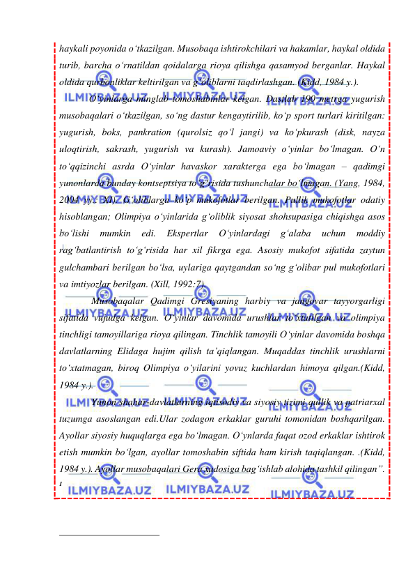  
 
haykali poyonida o‘tkazilgan. Musobaqa ishtirokchilari va hakamlar, haykal oldida 
turib, barcha o‘rnatildan qoidalarga rioya qilishga qasamyod berganlar. Haykal 
oldida qurbonliklar keltirilgan va g‘oliblarni taqdirlashgan. (Kidd, 1984 y.). 
O‘yinlarga minglab tomoshabinlar kelgan. Dastlab 190 metrga yugurish 
musobaqalari o‘tkazilgan, so‘ng dastur kengaytirilib, ko‘p sport turlari kiritilgan: 
yugurish, boks, pankration (qurolsiz qo‘l jangi) va ko‘pkurash (disk, nayza 
uloqtirish, sakrash, yugurish va kurash). Jamoaviy o‘yinlar bo‘lmagan. O‘n 
to‘qqizinchi asrda O‘yinlar havaskor xarakterga ega bo‘lmagan – qadimgi 
yunonlarda bunday kontseptsiya to‘g‘risida tushunchalar bo‘lmagan. (Yang, 1984, 
2004 yy.: XI). G‘oliblarga ko‘p mukofotlar berilgan. Pullik mukofotlar odatiy 
hisoblangan; Olimpiya o‘yinlarida g‘oliblik siyosat shohsupasiga chiqishga asos  
bo‘lishi 
mumkin 
edi. 
Ekspertlar 
O‘yinlardagi 
g‘alaba 
uchun 
moddiy 
rag‘batlantirish to‘g‘risida har xil fikrga ega. Asosiy mukofot sifatida zaytun 
gulchambari berilgan bo‘lsa, uylariga qaytgandan so‘ng g‘olibar pul mukofotlari 
va imtiyozlar berilgan. (Xill, 1992:7). 
 Musobaqalar Qadimgi Gresiyaning harbiy va jangovar tayyorgarligi 
sifatida vujudga kelgan. O‘yinlar davomida urushlar to‘xtatilgan va olimpiya 
tinchligi tamoyillariga rioya qilingan. Tinchlik tamoyili O‘yinlar davomida boshqa 
davlatlarning Elidaga hujim qilish ta’qiqlangan. Muqaddas tinchlik urushlarni 
to‘xtatmagan, biroq Olimpiya o‘yilarini yovuz kuchlardan himoya qilgan.(Kidd, 
1984 y.). 
 Yunon shahar-davlatlarning iqtisodiy va siyosiy tizimi qullik va patriarxal 
tuzumga asoslangan edi.Ular zodagon erkaklar guruhi tomonidan boshqarilgan. 
Ayollar siyosiy huquqlarga ega bo‘lmagan. O‘ynlarda faqat ozod erkaklar ishtirok 
etish mumkin bo‘lgan, ayollar tomoshabin siftida ham kirish taqiqlangan. .(Kidd, 
1984 y.). Ayollar musobaqalari Gera xudosiga bag‘ishlab alohida tashkil qilingan”. 
1 
 
                                                 
 
