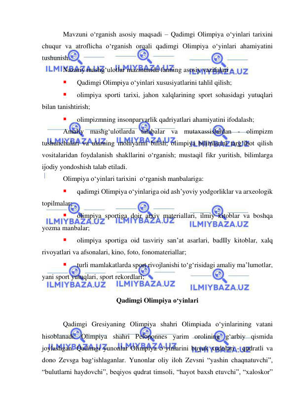  
 
Mavzuni o‘rganish asosiy maqsadi – Qadimgi Olimpiya o‘yinlari tarixini 
chuqur va atroflicha o‘rganish orqali qadimgi Olimpiya o‘yinlari ahamiyatini 
tushunish.  
Nazariy mashg‘ulotlar mazmunida fanning asosiy vazifalari –  
 
Qadimgi Olimpiya o‘yinlari xususiyatlarini tahlil qilish; 
 
olimpiya sporti tarixi, jahon xalqlarining sport sohasidagi yutuqlari 
bilan tanishtirish;  
 
olimpizmning insonparvarlik qadriyatlari ahamiyatini ifodalash;  
Amaliy mashg‘ulotlarda talabalar va mutaxassislardan - olimpizm 
tushunchalari va ularning mohiyatini bilish; olimpiya bilimlarini targ‘ibot qilish 
vositalaridan foydalanish shakllarini o‘rganish; mustaqil fikr yuritish, bilimlarga 
ijodiy yondoshish talab etiladi.  
Olimpiya o‘yinlari tarixini  o‘rganish manbalariga: 
 
qadimgi Olimpiya o‘yinlariga oid ash’yoviy yodgorliklar va arxeologik 
topilmalar; 
 
olimpiya sportiga doir arxiv materiallari, ilmiy kitoblar va boshqa 
yozma manbalar;  
 
olimpiya sportiga oid tasviriy san’at asarlari, badIIy kitoblar, xalq 
rivoyatlari va afsonalari, kino, foto, fonomateriallar; 
 
turli mamlakatlarda sport rivojlanishi to‘g‘risidagi amaliy ma’lumotlar, 
yani sport yutuqlari, sport rekordlari; 
 
Qadimgi Olimpiya o‘yinlari 
 
Qadimgi Gresiyaning Olimpiya shahri Olimpiada o‘yinlarining vatani 
hisoblanadi. Olimpiya shahri Peloponnes yarim orolining g‘arbiy qismida 
joylashgan. Qadimgi yunonlar Olimpiya o‘yinlarini buyuk xudolari - qudratli va 
dono Zevsga bag‘ishlaganlar. Yunonlar oliy iloh Zevsni “yashin chaqnatuvchi”, 
“bulutlarni haydovchi”, beqiyos qudrat timsoli, “hayot baxsh etuvchi”, “xaloskor” 
