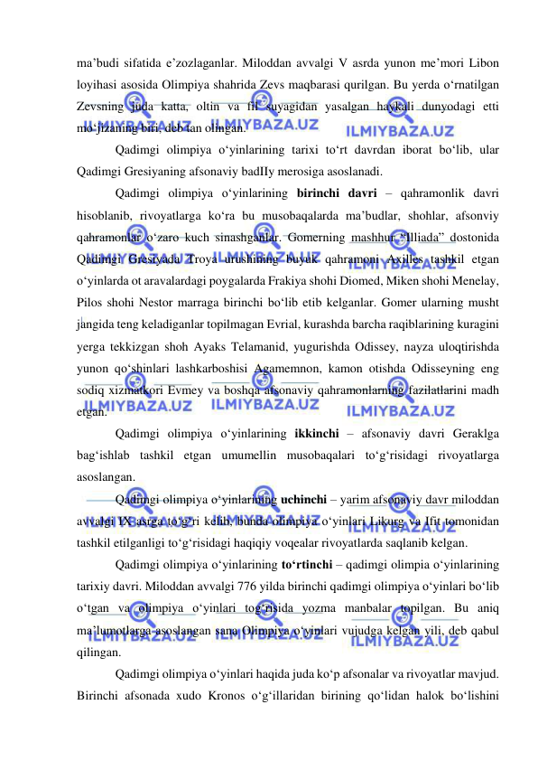  
 
ma’budi sifatida e’zozlaganlar. Miloddan avvalgi V asrda yunon me’mori Libon 
loyihasi asosida Olimpiya shahrida Zevs maqbarasi qurilgan. Bu yerda o‘rnatilgan 
Zevsning juda katta, oltin va fil suyagidan yasalgan haykali dunyodagi etti 
mo‘jizaning biri, deb tan olingan. 
Qadimgi olimpiya o‘yinlarining tarixi to‘rt davrdan iborat bo‘lib, ular 
Qadimgi Gresiyaning afsonaviy badIIy merosiga asoslanadi.  
Qadimgi olimpiya o‘yinlarining birinchi davri – qahramonlik davri 
hisoblanib, rivoyatlarga ko‘ra bu musobaqalarda ma’budlar, shohlar, afsonviy 
qahramonlar o‘zaro kuch sinashganlar. Gomerning mashhur “Illiada” dostonida 
Qadimgi Gresiyada Troya urushining buyuk qahramoni Axilles tashkil etgan 
o‘yinlarda ot aravalardagi poygalarda Frakiya shohi Diomed, Miken shohi Menelay, 
Pilos shohi Nestor marraga birinchi bo‘lib etib kelganlar. Gomer ularning musht 
jangida teng keladiganlar topilmagan Evrial, kurashda barcha raqiblarining kuragini 
yerga tekkizgan shoh Ayaks Telamanid, yugurishda Odissey, nayza uloqtirishda 
yunon qo‘shinlari lashkarboshisi Agamemnon, kamon otishda Odisseyning eng 
sodiq xizmatkori Evmey va boshqa afsonaviy qahramonlarning fazilatlarini madh 
etgan.  
Qadimgi olimpiya o‘yinlarining ikkinchi – afsonaviy davri Geraklga 
bag‘ishlab tashkil etgan umumellin musobaqalari to‘g‘risidagi rivoyatlarga 
asoslangan. 
Qadimgi olimpiya o‘yinlarining uchinchi – yarim afsonaviy davr miloddan 
avvalgi IX asrga to‘g‘ri kelib, bunda olimpiya o‘yinlari Likurg va Ifit tomonidan 
tashkil etilganligi to‘g‘risidagi haqiqiy voqealar rivoyatlarda saqlanib kelgan.  
Qadimgi olimpiya o‘yinlarining to‘rtinchi – qadimgi olimpia o‘yinlarining 
tarixiy davri. Miloddan avvalgi 776 yilda birinchi qadimgi olimpiya o‘yinlari bo‘lib 
o‘tgan va olimpiya o‘yinlari tog‘risida yozma manbalar topilgan. Bu aniq 
ma’lumotlarga asoslangan sana Olimpiya o‘yinlari vujudga kelgan yili, deb qabul 
qilingan.  
Qadimgi olimpiya o‘yinlari haqida juda ko‘p afsonalar va rivoyatlar mavjud. 
Birinchi afsonada xudo Kronos o‘g‘illaridan birining qo‘lidan halok bo‘lishini 
