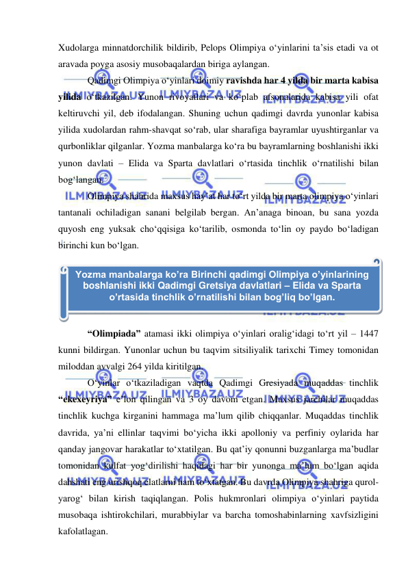  
 
Xudolarga minnatdorchilik bildirib, Pelops Olimpiya o‘yinlarini ta’sis etadi va ot 
aravada poyga asosiy musobaqalardan biriga aylangan.  
Qadimgi Olimpiya o‘yinlari doimiy ravishda har 4 yilda bir marta kabisa 
yilida o‘tkazilgan. Yunon rivoyatlari va ko‘plab afsonalarida kabisa yili ofat 
keltiruvchi yil, deb ifodalangan. Shuning uchun qadimgi davrda yunonlar kabisa 
yilida xudolardan rahm-shavqat so‘rab, ular sharafiga bayramlar uyushtirganlar va 
qurbonliklar qilganlar. Yozma manbalarga ko‘ra bu bayramlarning boshlanishi ikki 
yunon davlati – Elida va Sparta davlatlari o‘rtasida tinchlik o‘rnatilishi bilan 
bog‘langan.  
Olimpiya shahrida maxsus hay’at har to‘rt yilda bir marta olimpiya o‘yinlari 
tantanali ochiladigan sanani belgilab bergan. An’anaga binoan, bu sana yozda 
quyosh eng yuksak cho‘qqisiga ko‘tarilib, osmonda to‘lin oy paydo bo‘ladigan 
birinchi kun bo‘lgan.  
 
“Olimpiada” atamasi ikki olimpiya o‘yinlari oralig‘idagi to‘rt yil – 1447 
kunni bildirgan. Yunonlar uchun bu taqvim sitsiliyalik tarixchi Timey tomonidan 
miloddan avvalgi 264 yilda kiritilgan. 
O‘yinlar o‘tkaziladigan vaqtda Qadimgi Gresiyada muqaddas tinchlik  
“ekexeyriya” e’lon qilingan va 3 oy davom etgan. Maxsus jarchilar muqaddas 
tinchlik kuchga kirganini hammaga ma’lum qilib chiqqanlar. Muqaddas tinchlik 
davrida, ya’ni ellinlar taqvimi bo‘yicha ikki apolloniy va perfiniy oylarida har 
qanday jangovar harakatlar to‘xtatilgan. Bu qat’iy qonunni buzganlarga ma’budlar 
tomonidan kulfat yog‘dirilishi haqidagi har bir yunonga ma’lum bo‘lgan aqida 
dahshati eng urishqoq elatlarni ham to‘xtatgan. Bu davrda Olimpiya shahriga qurol-
yarog‘ bilan kirish taqiqlangan. Polis hukmronlari olimpiya o‘yinlari paytida 
musobaqa ishtirokchilari, murabbiylar va barcha tomoshabinlarning xavfsizligini 
kafolatlagan. 
Yozma manbalarga ko’ra Birinchi qadimgi Olimpiya o’yinlarining 
boshlanishi ikki Qadimgi Gretsiya davlatlari – Elida va Sparta 
o’rtasida tinchlik o’rnatilishi bilan bog’liq bo’lgan. 
