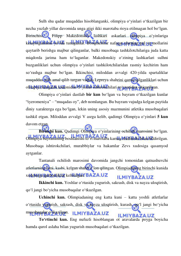  
 
Sulh shu qadar muqaddas hisoblanganki, olimpiya o‘yinlari o‘tkazilgan bir 
necha yuzlab yillar davomida unga atigi ikki marotaba rioya etilmagan hol bo‘lgan. 
Birinchisi,  Filipp Makedonskiy lashkari askarlari olimpiya o‘yinlariga 
ketayotganlarni yo‘lda tunaganlar. Bosqinchilar nafaqat ularning pul va mollarini 
qaytarib berishga majbur qilinganlar, balki musobaqa tashkilotchilariga juda katta 
miqdorda jarima ham to‘laganlar. Makedonskiy o‘zining lashkarlari sulhni 
buzganliklari uchun olimpiya o‘yinlari tashkilotchilaridan rasmiy kechirim ham 
so‘rashga majbur bo‘lgan. Ikkinchisi, miloddan avvalgi 420-yilda spartaliklar 
muqaddas sulh amal qilib turgan vaqtda Lepreya shahrini qamal qilganliklari uchun 
olimpiya kengashi tomonidan O‘yinlar ishtirokchilari ro‘yxatidan chiqarilgan. 
Olimpiya o‘yinlari dastlab bir kun bo‘lgan va bayram o‘tkazilgan kunlar 
“iyeromeniya” – “muqadas oy”, deb nomlangan. Bu bayram vujudga kelgan paytida 
diniy xarakterga ega bo‘lgan, lekin uning asosiy mazmunini atletika musobaqalari 
tashkil etgan. Miloddan avvalgi V asrga kelib, qadimgi Olimpiya o‘yinlari 5 kun 
davom etgan. 
Birinchi kun. Qadimgi Olimpiya o‘yinlarining ochilish marosimi bo‘lgan. 
Olimpiya bayramining boshlanishi to‘rt marotaba karnay chalinishi bilan bildirilgan. 
Musobaqa ishtirokchilari, murabbiylar va hakamlar Zevs xudosiga qasamyod 
aytganlar. 
Tantanali ochilish marosimi davomida jangchi tomonidan qatnashuvchi 
atletlarning ismi, kasbi, kelgan shahri e’lon qilingan. Olimpiadaning birinchi kunida 
xudolarga qurbonliklar keltirilgan. 
Ikkinchi kun. Yoshlar o‘rtasida yugurish, sakrash, disk va nayza uloqtirish, 
qo‘l jangi bo‘yicha musobaqalar o‘tkazilgan. 
Uchinchi kun. Olimpiadaning eng katta kuni – katta yoshli atletlarlar 
o‘rtasida yugurish, sakrash, disk va nayza uloqtirish, kurash, qo‘l jangi bo‘yicha 
musobaqalar o‘tkazilgan. 
To‘rtinchi kun. Eng nufuzli hisoblangan ot aravalarda poyga boyicha  
hamda qurol aslaha bilan yugurish musobaqalari o‘tkazilgan. 
