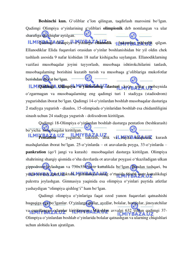  
 
Beshinchi kun. G‘oliblar e’lon qilingan, taqdirlash marosimi bo‘lgan. 
Qadimgi Olimpiya o‘yinlarining g‘oliblari olimpionik deb nomlangan va ular 
sharafiga qo‘shiqlar aytilgan. 
Qadimgi Olimpiya o‘yinlarga ellanodik - hakamlar rahbarlik qilgan. 
Ellanodiklar Elida fuqarolari orasidan o‘yinlar boshlanishidan bir yil oldin chek 
tashlash asosida 9 nafar kishidan 18 nafar kishigacha saylangan. Ellanodiklarning 
vazifasi musobaqalar joyini tayyorlash, musobaqa ishtirokchilarini tanlash, 
musobaqalarning borishini kuzatib turish va musobaqa g‘oliblariga mukofotlar 
berishdan iborat bo‘lgan. 
Qadimgi Olimpiya o‘yinlarining dasturi ko‘p yillar mobaynida 
o‘zgarmagan va musobaqalarning eng qadimgi turi 1 stadiyga (stadiodrom) 
yugurishdan iborat bo‘lgan. Qadimgi 14-o‘yinlardan boshlab musobaqalar dasturiga 
2 stadiyga yugurish - diaulos, 15-olimpiada o‘yinlaridan boshlab esa chidamliligini 
sinash uchun 24 stadiyga yugurish - dolixodrom kiritilgan. 
Qadimgi 18-Olimpiya o‘yinlardan boshlab dasturga pentatlon (beshkurash) 
bo‘yicha  musobaqalar kiritilgan.  
Pentatlon – yugurish, sakrash, disk va nayza uloqtirish, kurash 
mashqlaridan iborat bo‘lgan. 25-o‘yinlarda – ot aravalarda poyga, 33-o‘yinlarda – 
pankration (qo‘l jangi va kurash)  musobaqalari dasturga kiritilgan. Olimpiya 
shahrining sharqiy qismida o‘sha davrlarda ot aravalar poygasi o‘tkaziladigan ulkan 
gippodrom joylashgan va 730x336 metr kattalikda bo‘lgan. Bundan tashqari, bu 
yerda xususiy sport maktabi - gimnaniya, uning o‘rtasida 66x66 metr kattalikdagi 
palestra joylashgan. Gimnasiya yaqinida esa olimpiya o‘yinlari paytida atletlar 
yashaydigan “olimpiya qishlog‘i” ham bo‘lgan. 
Qadimgi olimpiya o‘yinlariga faqat ozod yunon fuqarolari qatnashishi 
huquqiga ega bo‘lganlar. O‘yinlarga qullar, ayollar, bolalar, horijiylar, jinoyatchilar 
va qurollangan odamlar kiritilmagan. Miloddan avvalgi 632 yildan qadimgi 37-
Olimpiya o‘yinlardan boshlab o‘yinlarida bolalar qatnashgan va ularning chiqishlari 
uchun alohida kun ajratilgan. 
