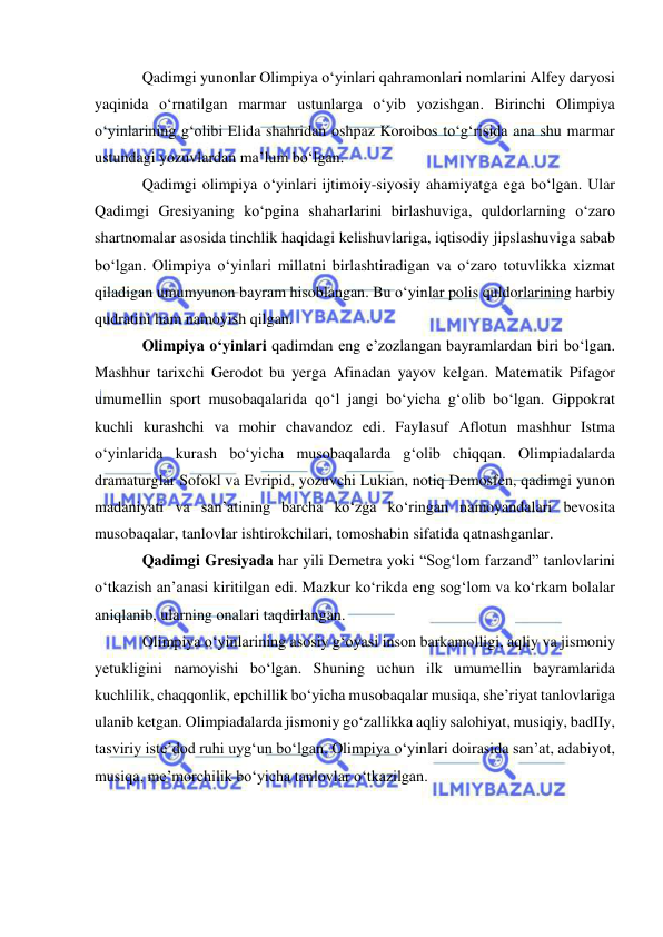  
 
Qadimgi yunonlar Olimpiya o‘yinlari qahramonlari nomlarini Alfey daryosi 
yaqinida o‘rnatilgan marmar ustunlarga o‘yib yozishgan. Birinchi Olimpiya 
o‘yinlarining g‘olibi Elida shahridan oshpaz Koroibos to‘g‘risida ana shu marmar 
ustundagi yozuvlardan ma’lum bo‘lgan. 
Qadimgi olimpiya o‘yinlari ijtimoiy-siyosiy ahamiyatga ega bo‘lgan. Ular 
Qadimgi Gresiyaning ko‘pgina shaharlarini birlashuviga, quldorlarning o‘zaro 
shartnomalar asosida tinchlik haqidagi kelishuvlariga, iqtisodiy jipslashuviga sabab 
bo‘lgan. Olimpiya o‘yinlari millatni birlashtiradigan va o‘zaro totuvlikka xizmat 
qiladigan umumyunon bayram hisoblangan. Bu o‘yinlar polis quldorlarining harbiy 
qudratini ham namoyish qilgan. 
Olimpiya o‘yinlari qadimdan eng e’zozlangan bayramlardan biri bo‘lgan. 
Mashhur tarixchi Gerodot bu yerga Afinadan yayov kelgan. Matematik Pifagor 
umumellin sport musobaqalarida qo‘l jangi bo‘yicha g‘olib bo‘lgan. Gippokrat 
kuchli kurashchi va mohir chavandoz edi. Faylasuf Aflotun mashhur Istma 
o‘yinlarida kurash bo‘yicha musobaqalarda g‘olib chiqqan. Olimpiadalarda 
dramaturglar Sofokl va Evripid, yozuvchi Lukian, notiq Demosfen, qadimgi yunon 
madaniyati va san’atining barcha ko‘zga ko‘ringan namoyandalari bevosita 
musobaqalar, tanlovlar ishtirokchilari, tomoshabin sifatida qatnashganlar. 
Qadimgi Gresiyada har yili Demetra yoki “Sog‘lom farzand” tanlovlarini 
o‘tkazish an’anasi kiritilgan edi. Mazkur ko‘rikda eng sog‘lom va ko‘rkam bolalar 
aniqlanib, ularning onalari taqdirlangan. 
Olimpiya o‘yinlarining asosiy g‘oyasi inson barkamolligi, aqliy va jismoniy 
yetukligini namoyishi bo‘lgan. Shuning uchun ilk umumellin bayramlarida 
kuchlilik, chaqqonlik, epchillik bo‘yicha musobaqalar musiqa, she’riyat tanlovlariga 
ulanib ketgan. Olimpiadalarda jismoniy go‘zallikka aqliy salohiyat, musiqiy, badIIy, 
tasviriy iste’dod ruhi uyg‘un bo‘lgan. Olimpiya o‘yinlari doirasida san’at, adabiyot, 
musiqa, me’morchilik bo‘yicha tanlovlar o‘tkazilgan. 
