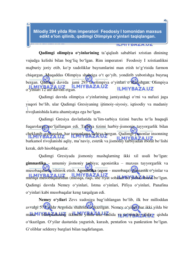  
 
 
Qadimgi olimpiya o‘yinlarining ta’qiqlash sabablari xristian dinining 
vujudga kelishi bilan bog‘liq bo‘lgan. Rim imperatori  Feodosiy I xristianlikni 
majburiy joriy etib, ko‘p xudoliklar bayramlarini man etish to‘g‘risida farmon 
chiqargan. Muqaddas Olimpiya shahriga o‘t qo‘yib, yondirib yuborishga buyruq 
bergan. Qadimgi davrda  jami 293 ta olimpiya o‘yinlari o‘tkazishgan. Olimpiya 
o‘yinlari 12 asr davom etgan. 
Qadimgi davrda olimpiya o‘yinlarining jamiyatdagi o‘rni va nufuzi juga 
yuqori bo‘lib, ular Qadimgi Gresiyaning ijtimoiy-siyosiy, iqtisodiy va madaniy 
rivojlanishida katta ahamiyatga ega bo‘lgan. 
Qadimgi Gresiya davlatlarida ta’lim-tarbiya tizimi barcha to‘la huquqli 
fuqarolarga mo‘ljallangan edi. Tarbiya tizimi harbiy-jismoniy tayyorgarlik bilan 
cheklanib qolmasdan, har tomonlama tarbiya bergan. Qadimgi yunonlar insonning 
barkamol rivojlanishi aqliy, ma’naviy, estetik va jismoniy tarbiyadan iborat bo‘lishi 
kerak, deb hisoblaganlar. 
Qadimgi Gresiyada jismoniy mashqlarning ikki xil usuli bo‘lgan: 
gimnastika - umumiy jismoniy tarbiya; agonistika – maxsus tayyorgarlik va 
musobaqalarda ishtirok etish. Agonistika (agon – musobaqa) gimnastik o‘yinlar va 
musiqa musobaqalaridan (musiqa, raqs, she’riyat sohalari bo‘yicha) iborat bo‘lgan. 
Qadimgi davrda Nemey o‘yinlari, Istma o‘yinlari, Pifiya o‘yinlari, Panafina 
o‘yinlari kabi musobaqalar keng tarqalgan edi.  
Nemey o‘yilari Zevs xudosiga bag‘ishlangan bo‘lib, ilk bor milloddan 
avvalgi 573 yilda Argolida shahrida o‘tkazilgan. Nemey o‘yilari har ikki yilda bir 
marta – olimpiadaning ikkinchi yilida kuz faslida va to‘rtinchi yilida - qishda 
o‘tkazilgan. O‘yilar dasturida yugurish, kurash, pentatlon va pankration bo‘lgan. 
G‘oliblar selderey barglari bilan taqdirlangan. 
 
Milodiy 394 yilda Rim imperatori  Feodosiy I tomonidan maxsus 
edikt e’lon qilinib, qadimgi Olimpiya o’yinlari taqiqlangan. 
 
