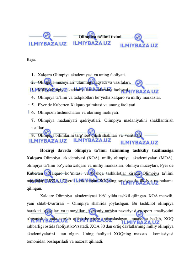  
 
 
 
Olimpiya ta’limi tizimi 
 
 
Reja: 
 
1. Xalqaro Olimpiya akademiyasi va uning faoliyati.  
2. Olimpiya muzeyilari, ularning maqsadi va vazifalari.  
3. Milliy olimpiya akademiyalari va ularning faoliyati.  
4. Olimpiya ta’limi va tadqikotlari bo‘yicha xalqaro va milliy markazlar.  
5. P'yer de Kuberten Xalqaro qo‘mitasi va unung faoliyati.  
6. Olimpizm tushunchalari va ularning mohiyati.  
7. Olimpiya madaniyati qadriyatlari. Olimpiya madaniyatini shakllantirish 
usullari.  
8. Olimpiya bilimlarini targ‘ibot qilish shakllari va  vositalari. 
 
Hozirgi davrda olimpiya ta’limi tizimining tashkiliy tuzilmasiga 
Xalqaro Olimpiya  akademiyasi (XOA), milliy olimpiya  akademiyalari (MOA), 
olimpiya ta’limi bo‘yicha xalqaro va milliy markazlari, olimiya muzeylari, Pyer de 
Kuberten  Xalqaro ko‘mitasi va boshqa tashkilotlar kiradi. Olimpiya ta’limi 
masalalari 1897 y. Gavrda o‘tkazilgan XOQning sessiyasida ilk bor muhokama 
qilingan. 
Xalqaro Olimpiya  akademiyasi 1961 yilda tashkil qilingan. XOA manzili, 
yani shtab-kvartirasi – Olimpiya shahrida joylashgan. Bu tashkilot olimpiya  
harakati  g‘oyalari va tamoyillari, jismoniy tarbiya nazariyasi va sport amaliyotini 
o‘rganish hamda targ‘ib qilish bo‘yicha ixtisoslashgan  muassasa bo‘lib, XOQ 
rahbarligi ostida faoliyat ko‘rsatadi. XOA 80 dan ortiq davlatlarning milliy olimpiya 
akademiyalarini  tan olgan. Uning faoliyati XOQning maxsus  komissiyasi 
tomonidan boshqariladi va nazorat qilinadi. 
