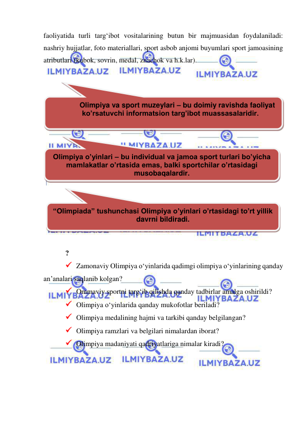  
 
faoliyatida turli targ‘ibot vositalarining butun bir majmuasidan foydalaniladi: 
nashriy hujjatlar, foto materiallari, sport asbob anjomi buyumlari sport jamoasining 
atributlari (kubok, sovrin, medal, znachok va h.k.lar).  
 
 
 
 
 
? 
 Zamonaviy Olimpiya o‘yinlarida qadimgi olimpiya o‘yinlarining qanday 
an’analari saqlanib kolgan? 
 Ommaviy sportni targ‘ib qilishda qanday tadbirlar amalga oshirildi? 
 Olimpiya o‘yinlarida qanday mukofotlar beriladi? 
 Olimpiya medalining hajmi va tarkibi qanday belgilangan? 
 Olimpiya ramzlari va belgilari nimalardan iborat? 
 Olimpiya madaniyati qadriyatlariga nimalar kiradi? 
 
Olimpiya va sport muzeylari – bu doimiy ravishda faoliyat 
ko’rsatuvchi informatsion targ’ibot muassasalaridir. 
 
Olimpiya o’yinlari – bu individual va jamoa sport turlari bo’yicha 
mamlakatlar o’rtasida emas, balki sportchilar o’rtasidagi 
musobaqalardir. 
“Olimpiada” tushunchasi Olimpiya o’yinlari o’rtasidagi to’rt yillik 
davrni bildiradi. 
 
