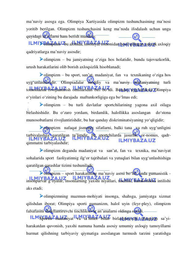  
 
ma’naviy asosga ega. Olimpiya Xartiyasida olimpizm tushunchasining ma’nosi 
yoritib berilgan. Olimpizm tushunchasini keng ma’noda ifodalash uchun unga 
quyidagi ta’riflarni ham berish mumkin: 
 olimpizm – bu alohida, insoniyat tomonidan hosil qilingan yuksak axloqiy 
qadriyatlarga ma’naviy asosdir; 
 olimpizm – bu jamiyatning o‘ziga hos holatidir, bunda tajovuzkorlik, 
urush harakatlarini olib borish axloqsizlik hisoblanadi;  
 olimpizm – bu sport, san’at, madaniyat, fan  va  texnikaning o‘ziga hos 
uyg‘unlashuvidir. Olimpiadalar moddiy va ma’naviy madaniyatning turli 
tomonlarini rivojlantirish omillaridan biri bo‘ldi. Bunday uyg‘unliksiz Olimpiya 
o‘yinlari o‘zining bu darajada  maftunkorligiga ega bo‘lmas edi; 
 olimpizm – bu turli davlatlar sportchilarining yagona axil oilaga  
birlashishidir. Bu o‘zaro yordam, birdamlik, halollikka asoslangan  do‘stona 
munosobatlarni rivojlantirishdir, bu har qanday diskriminatsiyaning yo‘qligidir; 
 olimpizm  nafaqat jismoniy sifatlarni, balki tana  va ruh uyg‘unligini 
tarbiyalashga qaratilgan ta’limdir, bu sportchilarda jasurlik, or-nomus, qadr-
qimmatni tarbiyalashdir; 
 olimpizm deganda madaniyat va  san’at, fan va  texnika, ma’naviyat 
sohalarida sport  faoliyatinnig ilg‘or tajribalari va yutuqlari bilan uyg‘unlashishiga 
qaratilgan qarashlar tizimi tushuniladi; 
 olimpizm – sport harakatining ma’naviy asosi bo‘lib, unda gumanistik - 
insonparvar g‘oyalar, insonlarning yaxshi niyatlari, tinchlik, hamkorlikka intilishi 
aks etadi; 
 olimpizmning mazmun-mohiyati insonga, shahsga, jamiyatga xizmat 
qilishdan iborat; Olimpiya sporti gumanizm, halol uyin (feyr-pley), olimpizm 
falsafasini shakllantiruvchi tinchliksevar an’analarni oldinga suradi. 
Sportni madaniyat va ta’limot bilan birlashtiruvchi olimpizm sa’yi-
harakatdan quvonish, yaxshi namuna hamda asosiy umumiy axloqiy tamoyillarni 
hurmat qilishning tarbiyaviy qiymatiga asoslangan turmush tarzini yaratishga 
