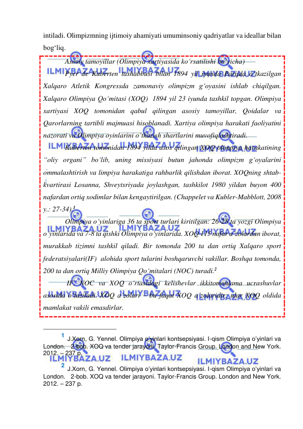  
 
intiladi. Olimpizmning ijtimoiy ahamiyati umuminsoniy qadriyatlar va ideallar bilan 
bog‘liq. 
Asosiy tamoyillar (Olimpiya xartiyasida ko‘rsatilishi bo‘yicha) 
Pyer de Kuberten tashabbusi bilan 1894 yil iyunda Parijda o‘tkazilgan 
Xalqaro Atletik Kongressda zamonaviy olimpizm g‘oyasini ishlab chiqilgan. 
Xalqaro Olimpiya Qo‘mitasi (XOQ)  1894 yil 23 iyunda tashkil topgan. Olimpiya 
xartiyasi XOQ tomonidan qabul qilingan asosiy tamoyillar, Qoidalar va 
Qarorlarning tartibli majmuasi hisoblanadi. Xartiya olimpiya harakati faoliyatini 
nazorati va Olimpiya oyinlarini o‘tkazish shartlarini muvofiqlashtiradi. 
Kuberten tomonidan 1894 yilda asos qilingan XOQ olimpiya harakatining 
“oliy organi” bo‘lib, uning missiyasi butun jahonda olimpizm g‘oyalarini 
ommalashtirish va limpiya harakatiga rahbarlik qilishdan iborat. XOQning shtab-
kvartirasi Losanna, Shveytsriyada joylashgan, tashkilot 1980 yildan buyon 400 
nafardan ortiq xodimlar bilan kengaytirilgan. (Chappelet va Kubler-Mabblott, 2008 
y.: 27-34).1 
Olimpiya o‘yinlariga 36 ta sport turlari kiritilgan: 26-28 ta yozgi Olimpiya 
o‘yinlarida va 7-8 ta qishki Olimpiya o‘yinlarida. XOQ 115 nafar a’zolardan iborat, 
murakkab tizimni tashkil qiladi. Bir tomonda 200 ta dan ortiq Xalqaro sport 
federatsiyalari(IF)  alohida sport tularini boshqaruvchi vakillar. Boshqa tomonda, 
200 ta dan ortiq Milliy Olimpiya Qo‘mitalari (NOC) turadi.2 
 IF, NOC va XOQ o‘rtasidagi kelishevlar ikkitomonlama ucrashuvlar 
asosida o‘taziladi. XOQ a’zolari – bu faqat XOQ a’zolaridir; ular XOQ oldida 
mamlakat vakili emasdirlar. 
                                                 
1 J.Хоrn, G. Yennel. Olimpiya o’yinlari kontsepsiyasi. I-qism Olimpiya o’yinlari va 
London.   2-bob. XOQ va tender jarayoni. Taylor-Francis Group. London and New York. 
2012. – 237 p.   
 
2 J.Хоrn, G. Yennel. Olimpiya o’yinlari kontsepsiyasi. I-qism Olimpiya o’yinlari va 
London.   2-bob. XOQ va tender jarayoni. Taylor-Francis Group. London and New York. 
2012. – 237 p.   
 
 
