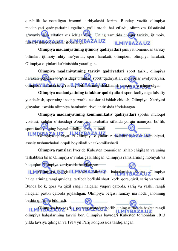  
 
qarshilik ko‘rsatadigan insonni tarbiyalashi lozim. Bunday vazifa olimpiya 
madaniyati qadriyatlarini egallash yo‘li orqali hal etiladi, olimpizm falsafasini 
g‘oyaviy asos sifatida o‘z ichiga oladi. Uning zamirida chuqur tarixiy, ijtimoiy, 
falsafiy dunyoqarashlar ifodalangan. 
Olimpiya madaniyatining ijtimoiy qadriyatlari jamiyat tomonidan tarixiy 
bilimlar, ijtimoiy-ruhiy me’yorlar, sport harakati, olimpizm, olimpiya harakati, 
Olimpiya o‘yinlari ko‘rinishida yaratilgan. 
Olimpiya madaniyatining tarixiy qadriyatlari sport tarixi, olimpiya 
harakati genezisi to‘g‘risidagi bilimlar, sport, qadriyatlar, me’yorlar evolyutsiyasi, 
olimpizm ma’nosi to‘g‘risidagi bilimlarning shakllanish tarixini o‘z ichiga olgan. 
Olimpiya madaniyatining tafakkur qadriyatlari sport faoliyatiga falsafiy 
yondashish, sportning insonparvarlik asoslarini ishlab chiqish, Olimpiya  Xartiyasi  
g‘oyalari asosida olimpiya harakatini rivojlantirishda ifodalangan.  
Olimpiya madaniyatining kommunikativ qadriyatlari sportni muloqot 
vositasi, xalqlar o‘rtasidagi o‘zaro munosabatlar sifatida yorqin namoyon bo‘lib, 
sport faoliyatining baynalmilalligini aks ettiradi. 
Olimpiya qadriyatlari Olimpiya o‘yinlari ramzlarining mazmun-mohiyati, 
asosiy tushunchalari orqali boyitiladi va takomillashadi. 
Olimpiya ramzlari Pyer de Kuberten tomonidan ishlab chiqilgan va uning 
tashabbusi bilan Olimpiya o‘yinlariga kilitilgan. Olimpiya ramzlarining mohiyati va 
huquqlari Olimpiya xartiyasida belgilangan. 
Olimpiya belgisi – beshta olimpiya halqalaridan iborat. Olimpiya 
halqalarining rangi quyidagi tartibda bo‘lishi shart: ko‘k, qora, qizil, sariq va yashil. 
Bunda ko‘k, qora va qizil rangli halqalar yuqori qatorda, sariq va yashil rangli 
halqalar pastki qatorda joylashgan. Olimpiya belgisi ramziy ma’noda jahonning 
beshta qit’asini bildiradi. 
Olimpiya bayrog‘i –  oq rang matodan bo‘lib, uning o‘rtasida beshta rangli 
olimpiya halqalarining tasviri bor. Olimpiya bayrog‘i Kuberten tomonidan 1913 
yilda tavsiya qilingan va 1914 yil Parij kongressida tasdiqlangan. 
