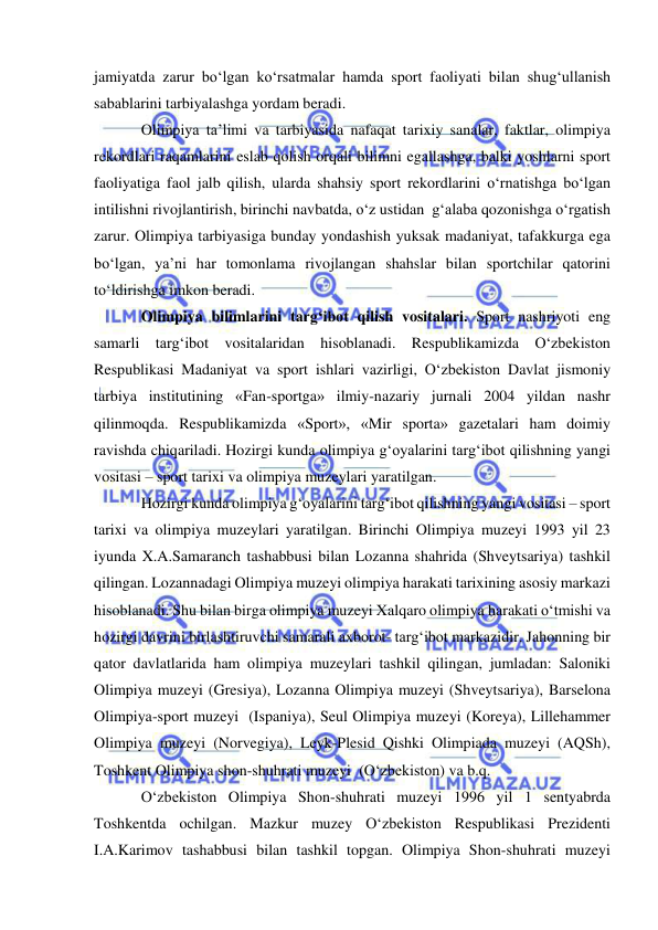  
 
jamiyatda zarur bo‘lgan ko‘rsatmalar hamda sport faoliyati bilan shug‘ullanish 
sabablarini tarbiyalashga yordam beradi. 
Olimpiya ta’limi va tarbiyasida nafaqat tarixiy sanalar, faktlar, olimpiya 
rekordlari raqamlarini eslab qolish orqali bilimni egallashga, balki yoshlarni sport 
faoliyatiga faol jalb qilish, ularda shahsiy sport rekordlarini o‘rnatishga bo‘lgan 
intilishni rivojlantirish, birinchi navbatda, o‘z ustidan  g‘alaba qozonishga o‘rgatish 
zarur. Olimpiya tarbiyasiga bunday yondashish yuksak madaniyat, tafakkurga ega 
bo‘lgan, ya’ni har tomonlama rivojlangan shahslar bilan sportchilar qatorini 
to‘ldirishga imkon beradi. 
Olimpiya bilimlarini targ‘ibot qilish vositalari. Sport nashriyoti eng 
samarli targ‘ibot vositalaridan hisoblanadi. Respublikamizda O‘zbekiston 
Respublikasi Madaniyat va sport ishlari vazirligi, O‘zbekiston Davlat jismoniy 
tarbiya institutining «Fan-sportga» ilmiy-nazariy jurnali 2004 yildan nashr 
qilinmoqda. Respublikamizda «Sport», «Mir sporta» gazetalari ham doimiy 
ravishda chiqariladi. Hozirgi kunda olimpiya g‘oyalarini targ‘ibot qilishning yangi 
vositasi – sport tarixi va olimpiya muzeylari yaratilgan.  
Hozirgi kunda olimpiya g‘oyalarini targ‘ibot qilishning yangi vositasi – sport 
tarixi va olimpiya muzeylari yaratilgan. Birinchi Olimpiya muzeyi 1993 yil 23 
iyunda X.A.Samaranch tashabbusi bilan Lozanna shahrida (Shveytsariya) tashkil 
qilingan. Lozannadagi Olimpiya muzeyi olimpiya harakati tarixining asosiy markazi 
hisoblanadi. Shu bilan birga olimpiya muzeyi Xalqaro olimpiya harakati o‘tmishi va 
hozirgi davrini birlashtiruvchi samarali axborot- targ‘ibot markazidir. Jahonning bir 
qator davlatlarida ham olimpiya muzeylari tashkil qilingan, jumladan: Saloniki 
Olimpiya muzeyi (Gresiya), Lozanna Olimpiya muzeyi (Shveytsariya), Barselona 
Olimpiya-sport muzeyi  (Ispaniya), Seul Olimpiya muzeyi (Koreya), Lillehammer  
Olimpiya muzeyi (Norvegiya), Leyk-Plesid Qishki Olimpiada muzeyi (AQSh), 
Toshkent Olimpiya shon-shuhrati muzeyi  (O‘zbekiston) va b.q. 
O‘zbekiston Olimpiya Shon-shuhrati muzeyi 1996 yil 1 sentyabrda 
Toshkentda ochilgan. Mazkur muzey O‘zbekiston Respublikasi Prezidenti 
I.A.Karimov tashabbusi bilan tashkil topgan. Olimpiya Shon-shuhrati muzeyi 
