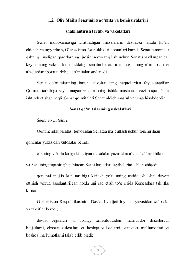  
9 
1.2.  Oliy Majlis Senatining qoʻmita va komissiyalarini 
shakllantirish tartibi va vakolatlari 
Senat muhokamasiga kiritiladigan masalalarni dastlabki tarzda koʻrib 
chiqish va tayyorlash, Oʻzbekiston Respublikasi qonunlari hamda Senat tomonidan 
qabul qilinadigan qarorlarning ijrosini nazorat qilish uchun Senat shakllanganidan 
keyin uning vakolatlari muddatiga senatorlar orasidan rais, uning oʻrinbosari va 
aʼzolardan iborat tarkibda qoʻmitalar saylanadi. 
Senat qoʻmitalarining barcha aʼzolari teng huquqlardan foydalanadilar. 
Qoʻmita tarkibiga saylanmagan senator uning ishida maslahat ovozi huquqi bilan 
ishtirok etishga haqli. Senat qoʻmitalari Senat oldida masʼul va unga hisobdordir. 
Senat qoʻmitalarining vakolatlari 
Senat qoʻmitalari: 
Qonunchilik palatasi tomonidan Senatga maʼqullash uchun topshirilgan 
qonunlar yuzasidan xulosalar beradi; 
oʻzining vakolatlariga kiradigan masalalar yuzasidan oʻz tashabbusi bilan 
va Senatning topshirigʻiga binoan Senat hujjatlari loyihalarini ishlab chiqadi; 
qonunni majlis kun tartibiga kiritish yoki uning ustida ishlashni davom 
ettirish yoxud asoslantirilgan holda uni rad etish toʻgʻrisida Kengashga takliflar 
kiritadi; 
Oʻzbekiston Respublikasining Davlat byudjeti loyihasi yuzasidan xulosalar 
va takliflar beradi; 
davlat organlari va boshqa tashkilotlardan, mansabdor shaxslardan 
hujjatlarni, ekspert xulosalari va boshqa xulosalarni, statistika maʼlumotlari va 
boshqa maʼlumotlarni talab qilib oladi; 
