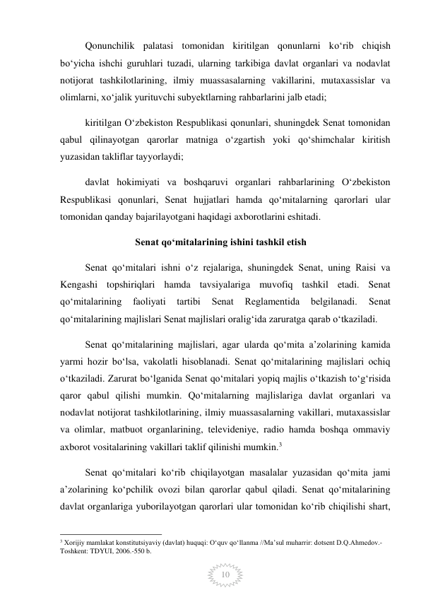  
10 
Qonunchilik palatasi tomonidan kiritilgan qonunlarni koʻrib chiqish 
boʻyicha ishchi guruhlari tuzadi, ularning tarkibiga davlat organlari va nodavlat 
notijorat tashkilotlarining, ilmiy muassasalarning vakillarini, mutaxassislar va 
olimlarni, xoʻjalik yurituvchi subyektlarning rahbarlarini jalb etadi; 
kiritilgan Oʻzbekiston Respublikasi qonunlari, shuningdek Senat tomonidan 
qabul qilinayotgan qarorlar matniga oʻzgartish yoki qoʻshimchalar kiritish 
yuzasidan takliflar tayyorlaydi; 
davlat hokimiyati va boshqaruvi organlari rahbarlarining Oʻzbekiston 
Respublikasi qonunlari, Senat hujjatlari hamda qoʻmitalarning qarorlari ular 
tomonidan qanday bajarilayotgani haqidagi axborotlarini eshitadi. 
Senat qoʻmitalarining ishini tashkil etish 
Senat qoʻmitalari ishni oʻz rejalariga, shuningdek Senat, uning Raisi va 
Kengashi topshiriqlari hamda tavsiyalariga muvofiq tashkil etadi. Senat 
qoʻmitalarining 
faoliyati 
tartibi 
Senat 
Reglamentida 
belgilanadi. 
Senat 
qoʻmitalarining majlislari Senat majlislari oraligʻida zaruratga qarab oʻtkaziladi. 
Senat qoʻmitalarining majlislari, agar ularda qoʻmita aʼzolarining kamida 
yarmi hozir boʻlsa, vakolatli hisoblanadi. Senat qoʻmitalarining majlislari ochiq 
oʻtkaziladi. Zarurat boʻlganida Senat qoʻmitalari yopiq majlis oʻtkazish toʻgʻrisida 
qaror qabul qilishi mumkin. Qoʻmitalarning majlislariga davlat organlari va 
nodavlat notijorat tashkilotlarining, ilmiy muassasalarning vakillari, mutaxassislar 
va olimlar, matbuot organlarining, televideniye, radio hamda boshqa ommaviy 
axborot vositalarining vakillari taklif qilinishi mumkin.3 
Senat qoʻmitalari koʻrib chiqilayotgan masalalar yuzasidan qoʻmita jami 
aʼzolarining koʻpchilik ovozi bilan qarorlar qabul qiladi. Senat qoʻmitalarining 
davlat organlariga yuborilayotgan qarorlari ular tomonidan koʻrib chiqilishi shart, 
                                                 
3 Xorijiy mamlakat konstitutsiyaviy (davlat) huquqi: Oʻquv qoʻllanma //Maʼsul muharrir: dotsent D.Q.Ahmedov.- 
Toshkent: TDYUI, 2006.-550 b. 
