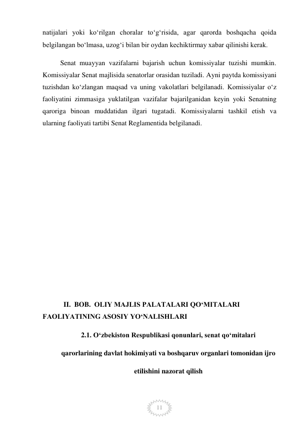  
11 
natijalari yoki koʻrilgan choralar toʻgʻrisida, agar qarorda boshqacha qoida 
belgilangan boʻlmasa, uzogʻi bilan bir oydan kechiktirmay xabar qilinishi kerak. 
Senat muayyan vazifalarni bajarish uchun komissiyalar tuzishi mumkin. 
Komissiyalar Senat majlisida senatorlar orasidan tuziladi. Ayni paytda komissiyani 
tuzishdan koʻzlangan maqsad va uning vakolatlari belgilanadi. Komissiyalar oʻz 
faoliyatini zimmasiga yuklatilgan vazifalar bajarilganidan keyin yoki Senatning 
qaroriga binoan muddatidan ilgari tugatadi. Komissiyalarni tashkil etish va 
ularning faoliyati tartibi Senat Reglamentida belgilanadi. 
 
 
 
 
 
 
 
 
 
            II.  BOB.  OLIY MAJLIS PALATALARI QOʻMITALARI        
FAOLIYATINING ASOSIY YOʻNALISHLARI 
2.1. Oʻzbekiston Respublikasi qonunlari, senat qoʻmitalari 
qarorlarining davlat hokimiyati va boshqaruv organlari tomonidan ijro 
etilishini nazorat qilish 
