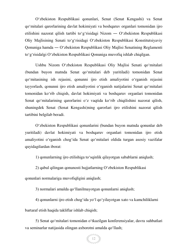  
12 
Oʻzbekiston Respublikasi qonunlari, Senat (Senat Kengashi) va Senat 
qoʻmitalari qarorlarining davlat hokimiyati va boshqaruv organlari tomonidan ijro 
etilishini nazorat qilish tartibi toʻgʻrisidagi Nizom ― Oʻzbekiston Respublikasi 
Oliy Majlisining Senati toʻgʻrisidagi Oʻzbekiston Respublikasi Konstitutsiyaviy 
Qonuniga hamda ― Oʻzbekiston Respublikasi Oliy Majlisi Senatining Reglamenti 
toʻgʻrisida‖gi Oʻzbekiston Respublikasi Qonuniga muvofiq ishlab chiqilgan. 
Ushbu Nizom Oʻzbekiston Respublikasi Oliy Majlisi Senati qoʻmitalari 
(bundan buyon matnda Senat qoʻmitalari deb yuritiladi) tomonidan Senat 
qoʻmitasining ish rejasini, qonunni ijro etish amaliyotini oʻrganish rejasini 
tayyorlash, qonunni ijro etish amaliyotini oʻrganish natijalarini Senat qoʻmitalari 
tomonidan koʻrib chiqish, davlat hokimiyati va boshqaruv organlari tomonidan 
Senat qoʻmitalarining qarorlarini oʻz vaqtida koʻrib chiqilishini nazorat qilish, 
shuningdek Senat (Senat Kengashi)ning qarorlari ijro etilishini nazorat qilish 
tartibini belgilab beradi. 
Oʻzbekiston Respublikasi qonunlarini (bundan buyon matnda qonunlar deb 
yuritiladi) davlat hokimiyati va boshqaruv organlari tomonidan ijro etish 
amaliyotini oʻrganish chogʻida Senat qoʻmitalari oldida turgan asosiy vazifalar 
quyidagilardan iborat: 
1) qonunlarning ijro etilishiga toʻsqinlik qilayotgan sabablarni aniqlash; 
2) qabul qilingan qonunosti hujjatlarning Oʻzbekiston Respublikasi 
qonunlari normalariga muvofiqligini aniqlash; 
3) normalari amalda qoʻllanilmayotgan qonunlarni aniqlash; 
4) qonunlarni ijro etish chogʻida yoʻl qoʻyilayotgan xato va kamchiliklarni 
bartaraf etish haqida takliflar ishlab chiqish; 
5) Senat qoʻmitalari tomonidan oʻtkazilgan konferensiyalar, davra suhbatlari 
va seminarlar natijasida olingan axborotni amalda qoʻllash; 
