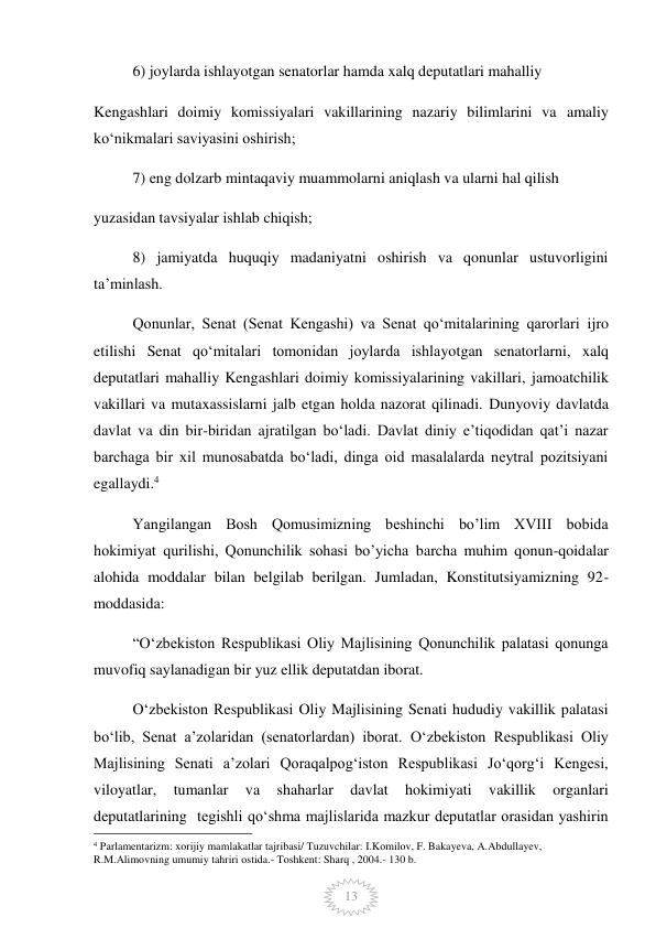  
13 
6) joylarda ishlayotgan senatorlar hamda xalq deputatlari mahalliy 
Kengashlari doimiy komissiyalari vakillarining nazariy bilimlarini va amaliy 
koʻnikmalari saviyasini oshirish; 
7) eng dolzarb mintaqaviy muammolarni aniqlash va ularni hal qilish 
yuzasidan tavsiyalar ishlab chiqish; 
8) jamiyatda huquqiy madaniyatni oshirish va qonunlar ustuvorligini 
taʼminlash. 
Qonunlar, Senat (Senat Kengashi) va Senat qoʻmitalarining qarorlari ijro 
etilishi Senat qoʻmitalari tomonidan joylarda ishlayotgan senatorlarni, xalq 
deputatlari mahalliy Kengashlari doimiy komissiyalarining vakillari, jamoatchilik 
vakillari va mutaxassislarni jalb etgan holda nazorat qilinadi. Dunyoviy davlatda 
davlat va din bir-biridan ajratilgan boʻladi. Davlat diniy eʼtiqodidan qatʼi nazar 
barchaga bir xil munosabatda boʻladi, dinga oid masalalarda neytral pozitsiyani 
egallaydi.4 
Yangilangan Bosh Qomusimizning beshinchi bo’lim XVIII bobida 
hokimiyat qurilishi, Qonunchilik sohasi bo’yicha barcha muhim qonun-qoidalar 
alohida moddalar bilan belgilab berilgan. Jumladan, Konstitutsiyamizning 92-
moddasida:  
“Oʻzbekiston Respublikasi Oliy Majlisining Qonunchilik palatasi qonunga 
muvofiq saylanadigan bir yuz ellik deputatdan iborat. 
Oʻzbekiston Respublikasi Oliy Majlisining Senati hududiy vakillik palatasi 
boʻlib, Senat aʼzolaridan (senatorlardan) iborat. Oʻzbekiston Respublikasi Oliy 
Majlisining Senati aʼzolari Qoraqalpogʻiston Respublikasi Joʻqorgʻi Kengesi, 
viloyatlar, 
tumanlar 
va 
shaharlar 
davlat 
hokimiyati 
vakillik 
organlari 
deputatlarining  tegishli qoʻshma majlislarida mazkur deputatlar orasidan yashirin 
                                                 
4 Parlamentarizm: xorijiy mamlakatlar tajribasi/ Tuzuvchilar: I.Komilov, F. Bakayeva, A.Abdullayev, 
R.M.Alimovning umumiy tahriri ostida.- Toshkent: Sharq , 2004.- 130 b. 
