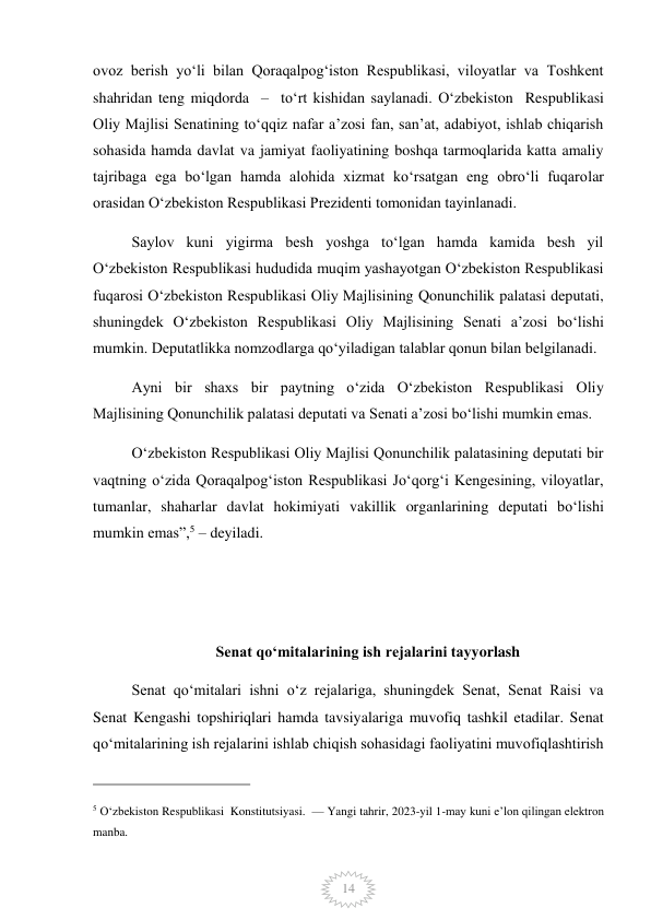  
14 
ovoz berish yoʻli bilan Qoraqalpogʻiston Respublikasi, viloyatlar va Toshkent 
shahridan teng miqdorda  –  toʻrt kishidan saylanadi. Oʻzbekiston  Respublikasi 
Oliy Majlisi Senatining toʻqqiz nafar aʼzosi fan, sanʼat, adabiyot, ishlab chiqarish 
sohasida hamda davlat va jamiyat faoliyatining boshqa tarmoqlarida katta amaliy 
tajribaga ega boʻlgan hamda alohida xizmat koʻrsatgan eng obroʻli fuqarolar 
orasidan Oʻzbekiston Respublikasi Prezidenti tomonidan tayinlanadi. 
Saylov kuni yigirma besh yoshga toʻlgan hamda kamida besh yil 
Oʻzbekiston Respublikasi hududida muqim yashayotgan Oʻzbekiston Respublikasi 
fuqarosi Oʻzbekiston Respublikasi Oliy Majlisining Qonunchilik palatasi deputati, 
shuningdek Oʻzbekiston Respublikasi Oliy Majlisining Senati aʼzosi boʻlishi 
mumkin. Deputatlikka nomzodlarga qoʻyiladigan talablar qonun bilan belgilanadi. 
Ayni bir shaxs bir paytning oʻzida Oʻzbekiston Respublikasi Oliy 
Majlisining Qonunchilik palatasi deputati va Senati aʼzosi boʻlishi mumkin emas. 
Oʻzbekiston Respublikasi Oliy Majlisi Qonunchilik palatasining deputati bir 
vaqtning oʻzida Qoraqalpogʻiston Respublikasi Joʻqorgʻi Kengesining, viloyatlar, 
tumanlar, shaharlar davlat hokimiyati vakillik organlarining deputati boʻlishi 
mumkin emas”,5 – deyiladi.   
 
 
Senat qoʻmitalarining ish rejalarini tayyorlash 
Senat qoʻmitalari ishni oʻz rejalariga, shuningdek Senat, Senat Raisi va 
Senat Kengashi topshiriqlari hamda tavsiyalariga muvofiq tashkil etadilar. Senat 
qoʻmitalarining ish rejalarini ishlab chiqish sohasidagi faoliyatini muvofiqlashtirish 
                                                 
5 O‘zbekiston Respublikasi  Konstitutsiyasi.  — Yangi tahrir, 2023-yil 1-may kuni e’lon qilingan elektron 
manba. 
 
