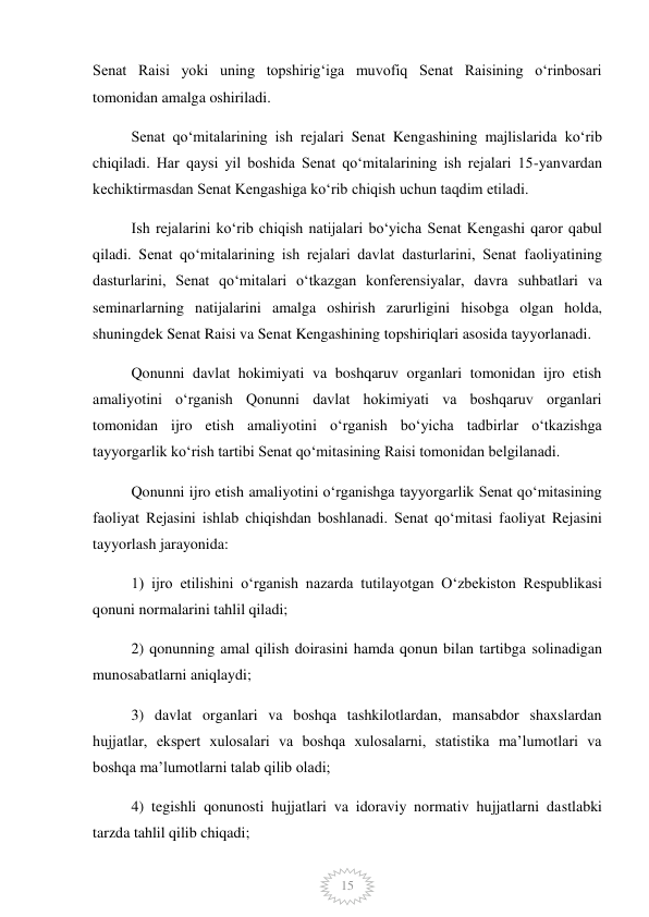  
15 
Senat Raisi yoki uning topshirigʻiga muvofiq Senat Raisining oʻrinbosari 
tomonidan amalga oshiriladi. 
Senat qoʻmitalarining ish rejalari Senat Kengashining majlislarida koʻrib 
chiqiladi. Har qaysi yil boshida Senat qoʻmitalarining ish rejalari 15-yanvardan 
kechiktirmasdan Senat Kengashiga koʻrib chiqish uchun taqdim etiladi. 
Ish rejalarini koʻrib chiqish natijalari boʻyicha Senat Kengashi qaror qabul 
qiladi. Senat qoʻmitalarining ish rejalari davlat dasturlarini, Senat faoliyatining 
dasturlarini, Senat qoʻmitalari oʻtkazgan konferensiyalar, davra suhbatlari va 
seminarlarning natijalarini amalga oshirish zarurligini hisobga olgan holda, 
shuningdek Senat Raisi va Senat Kengashining topshiriqlari asosida tayyorlanadi. 
Qonunni davlat hokimiyati va boshqaruv organlari tomonidan ijro etish 
amaliyotini oʻrganish Qonunni davlat hokimiyati va boshqaruv organlari 
tomonidan ijro etish amaliyotini oʻrganish boʻyicha tadbirlar oʻtkazishga 
tayyorgarlik koʻrish tartibi Senat qoʻmitasining Raisi tomonidan belgilanadi. 
Qonunni ijro etish amaliyotini oʻrganishga tayyorgarlik Senat qoʻmitasining 
faoliyat Rejasini ishlab chiqishdan boshlanadi. Senat qoʻmitasi faoliyat Rejasini 
tayyorlash jarayonida: 
1) ijro etilishini oʻrganish nazarda tutilayotgan Oʻzbekiston Respublikasi 
qonuni normalarini tahlil qiladi; 
2) qonunning amal qilish doirasini hamda qonun bilan tartibga solinadigan 
munosabatlarni aniqlaydi; 
3) davlat organlari va boshqa tashkilotlardan, mansabdor shaxslardan 
hujjatlar, ekspert xulosalari va boshqa xulosalarni, statistika maʼlumotlari va 
boshqa maʼlumotlarni talab qilib oladi; 
4) tegishli qonunosti hujjatlari va idoraviy normativ hujjatlarni dastlabki 
tarzda tahlil qilib chiqadi; 
