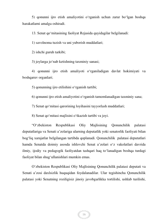  
16 
5) qonunni ijro etish amaliyotini oʻrganish uchun zarur boʻlgan boshqa 
harakatlarni amalga oshiradi. 
13. Senat qoʻmitasining faoliyat Rejasida quyidagilar belgilanadi: 
1) savolnoma tuzish va uni yuborish muddatlari; 
2) ishchi guruh tarkibi; 
3) joylarga joʻnab ketishning taxminiy sanasi; 
4) qonunni ijro etish amaliyoti oʻrganiladigan davlat hokimiyati va 
boshqaruv organlari; 
5) qonunning ijro etilishini oʻrganish tartibi; 
6) qonunni ijro etish amaliyotini oʻrganish tamomlanadigan taxminiy sana; 
7) Senat qoʻmitasi qarorining loyihasini tayyorlash muddatlari; 
8) Senat qoʻmitasi majlisini oʻtkazish tartibi va joyi. 
“Oʻzbekiston 
Respublikasi 
Oliy 
Majlisining 
Qonunchilik 
palatasi  
deputatlariga va Senati aʼzolariga ularning deputatlik yoki senatorlik faoliyati bilan 
bogʻliq xarajatlar belgilangan tartibda qoplanadi. Qonunchilik  palatasi deputatlari 
hamda Senatda doimiy asosda ishlovchi Senat aʼzolari oʻz vakolatlari davrida 
ilmiy, ijodiy va pedagogik faoliyatdan tashqari haq toʻlanadigan boshqa turdagi 
faoliyat bilan shugʻullanishlari mumkin emas. 
Oʻzbekiston Respublikasi Oliy Majlisining Qonunchilik palatasi deputati va 
Senati aʼzosi daxlsizlik huquqidan foydalanadilar. Ular tegishincha Qonunchilik 
palatasi yoki Senatning roziligisiz jinoiy javobgarlikka tortilishi, ushlab turilishi, 
