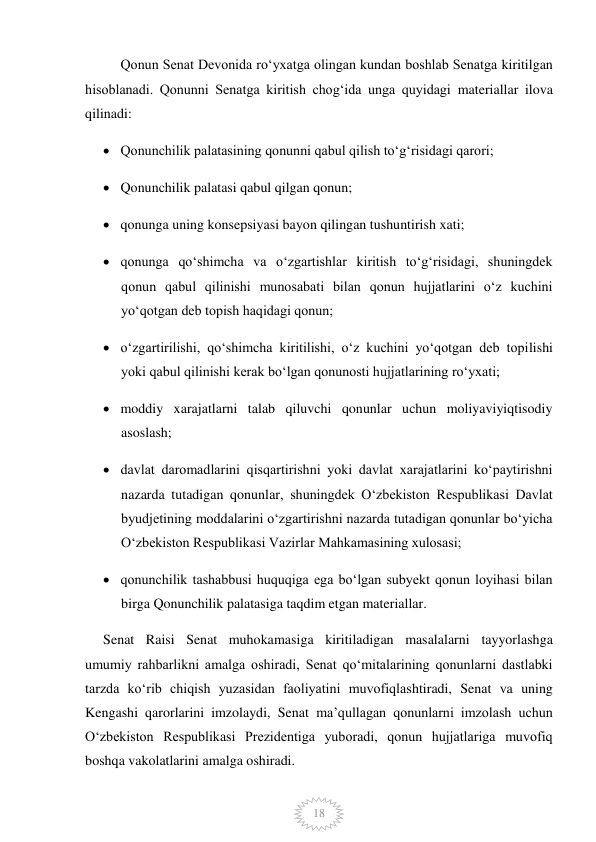  
18 
Qonun Senat Devonida roʻyxatga olingan kundan boshlab Senatga kiritilgan 
hisoblanadi. Qonunni Senatga kiritish chogʻida unga quyidagi materiallar ilova 
qilinadi: 
 Qonunchilik palatasining qonunni qabul qilish toʻgʻrisidagi qarori; 
 Qonunchilik palatasi qabul qilgan qonun; 
 qonunga uning konsepsiyasi bayon qilingan tushuntirish xati; 
 qonunga qoʻshimcha va oʻzgartishlar kiritish toʻgʻrisidagi, shuningdek 
qonun qabul qilinishi munosabati bilan qonun hujjatlarini oʻz kuchini 
yoʻqotgan deb topish haqidagi qonun; 
 oʻzgartirilishi, qoʻshimcha kiritilishi, oʻz kuchini yoʻqotgan deb topilishi 
yoki qabul qilinishi kerak boʻlgan qonunosti hujjatlarining roʻyxati; 
 moddiy xarajatlarni talab qiluvchi qonunlar uchun moliyaviyiqtisodiy 
asoslash; 
 davlat daromadlarini qisqartirishni yoki davlat xarajatlarini koʻpaytirishni 
nazarda tutadigan qonunlar, shuningdek Oʻzbekiston Respublikasi Davlat 
byudjetining moddalarini oʻzgartirishni nazarda tutadigan qonunlar boʻyicha 
Oʻzbekiston Respublikasi Vazirlar Mahkamasining xulosasi; 
 qonunchilik tashabbusi huquqiga ega boʻlgan subyekt qonun loyihasi bilan 
birga Qonunchilik palatasiga taqdim etgan materiallar. 
Senat Raisi Senat muhokamasiga kiritiladigan masalalarni tayyorlashga 
umumiy rahbarlikni amalga oshiradi, Senat qoʻmitalarining qonunlarni dastlabki 
tarzda koʻrib chiqish yuzasidan faoliyatini muvofiqlashtiradi, Senat va uning 
Kengashi qarorlarini imzolaydi, Senat maʼqullagan qonunlarni imzolash uchun 
Oʻzbekiston Respublikasi Prezidentiga yuboradi, qonun hujjatlariga muvofiq 
boshqa vakolatlarini amalga oshiradi. 
