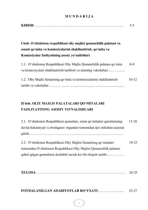  
1 
M U N D A R I J A  
KIRISH ………………………………………………………………….. 
 3-5 
 
I bob. Oʻzbekiston respublikasi oliy majlisi qonunchilik palatasi va 
senati qoʻmita va komissiyalarini shakllantirish, qoʻmita va 
Komissiyalar faoliyatining asosiy yoʻnalishlari 
 
 
1.1.  Oʻzbekiston Respublikasi Oliy Majlis Qonunchilik palatasi qoʻmita 
va komissiyalari shakllantirish tartiboti va ularning vakolatlari……………  
 6-9 
1.2.  Oliy Majlis Senatining qoʻmita va komissiyalarini shakllantirish 
tartibi va vakolatlar…………....................................................................... 
10-12 
 
II bob. OLIY MAJLIS PALATALARI QOʻMITALARI 
FAOLIYATINING ASOSIY YOʻNALISHLARI 
 
 
 
2.1.  Oʻzbekiston Respublikasi qonunlari, senat qoʻmitalari qarorlarining 
davlat hokimiyati va boshqaruv organlari tomonidan ijro etilishini nazorat 
qilish………………………………………………………………………. 
13-18 
2.2.  Oʻzbekiston Respublikasi Oliy Majlisi Senatining qoʻmitalari 
tomonidan Oʻzbekiston Respublikasi Oliy Majlisi Qonunchilik palatasi 
qabul qilgan qonunlarni dastlabki tarzda koʻrib chiqish tartibi....………… 
19-23 
 
 
XULOSA…………………………………………………………………… 24-25 
 
FOYDALANILGAN ADABIYOTLAR RO‘YXATI………………...... 
 
25-27 
