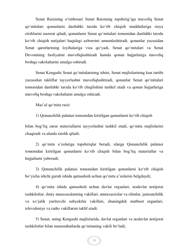  
19 
Senat Raisining oʻrinbosari Senat Raisining topshirigʻiga muvofiq Senat 
qoʻmitalari qonunlarni dastlabki tarzda koʻrib chiqish muddatlariga rioya 
etishlarini nazorat qiladi, qonunlarni Senat qoʻmitalari tomonidan dastlabki tarzda 
koʻrib chiqish natijalari haqidagi axborotni umumlashtiradi, qonunlar yuzasidan 
Senat qarorlarining loyihalariga viza qoʻyadi, Senat qoʻmitalari va Senat 
Devonining faoliyatini muvofiqlashtiradi hamda qonun hujjatlariga muvofiq 
boshqa vakolatlarini amalga oshiradi. 
Senat Kengashi Senat qoʻmitalarining ishini, Senat majlislarining kun tartibi 
yuzasidan takliflar tayyorlashni muvofiqlashtiradi, qonunlar Senat qoʻmitalari 
tomonidan dastlabki tarzda koʻrib chiqilishini tashkil etadi va qonun hujjatlariga 
muvofiq boshqa vakolatlarni amalga oshiradi. 
Masʼul qoʻmita raisi: 
1) Qonunchilik palatasi tomonidan kiritilgan qonunlarni koʻrib chiqish 
bilan bogʻliq zarur materiallarni tayyorlashni tashkil etadi, qoʻmita majlislarini 
chaqiradi va ularda raislik qiladi; 
2) qoʻmita aʼzolariga topshiriqlar beradi, ularga Qonunchilik palatasi 
tomonidan kiritilgan qonunlarni koʻrib chiqish bilan bogʻliq materiallar va 
hujjatlarni yuboradi; 
3) Qonunchilik palatasi tomonidan kiritilgan qonunlarni koʻrib chiqish 
boʻyicha ishchi guruh ishida qatnashish uchun qoʻmita aʼzolarini belgilaydi; 
4) qoʻmita ishida qatnashish uchun davlat organlari, nodavlat notijorat 
tashkilotlar, ilmiy muassasalarning vakillari, mutaxassislar va olimlar, jamoatchilik 
va xoʻjalik yurituvchi subyektlar vakillari, shuningdek matbuot organlari, 
televideniye va radio vakillarini taklif etadi; 
5) Senat, uning Kengashi majlislarida, davlat organlari va nodavlat notijorat 
tashkilotlar bilan munosabatlarda qoʻmitaning vakili boʻladi; 
