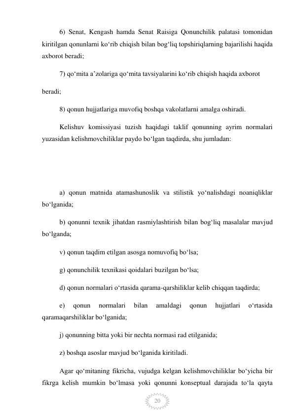  
20 
6) Senat, Kengash hamda Senat Raisiga Qonunchilik palatasi tomonidan 
kiritilgan qonunlarni koʻrib chiqish bilan bogʻliq topshiriqlarning bajarilishi haqida 
axborot beradi; 
7) qoʻmita aʼzolariga qoʻmita tavsiyalarini koʻrib chiqish haqida axborot 
beradi; 
8) qonun hujjatlariga muvofiq boshqa vakolatlarni amalga oshiradi. 
Kelishuv komissiyasi tuzish haqidagi taklif qonunning ayrim normalari 
yuzasidan kelishmovchiliklar paydo boʻlgan taqdirda, shu jumladan: 
 
 
a) qonun matnida atamashunoslik va stilistik yoʻnalishdagi noaniqliklar 
boʻlganida; 
b) qonunni texnik jihatdan rasmiylashtirish bilan bogʻliq masalalar mavjud 
boʻlganda; 
v) qonun taqdim etilgan asosga nomuvofiq boʻlsa; 
g) qonunchilik texnikasi qoidalari buzilgan boʻlsa; 
d) qonun normalari oʻrtasida qarama-qarshiliklar kelib chiqqan taqdirda; 
e) 
qonun 
normalari 
bilan 
amaldagi 
qonun 
hujjatlari 
oʻrtasida 
qaramaqarshiliklar boʻlganida; 
j) qonunning bitta yoki bir nechta normasi rad etilganida; 
z) boshqa asoslar mavjud boʻlganida kiritiladi. 
Agar qoʻmitaning fikricha, vujudga kelgan kelishmovchiliklar boʻyicha bir 
fikrga kelish mumkin boʻlmasa yoki qonunni konseptual darajada toʻla qayta 
