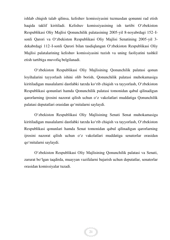  
21 
ishlab chiqish talab qilinsa, kelishuv komissiyasini tuzmasdan qonunni rad etish 
haqida taklif kiritiladi. Kelishuv komissiyasining ish tartibi Oʻzbekiston 
Respublikasi Oliy Majlisi Qonunchilik palatasining 2005-yil 8-noyabrdagi 152–I-
sonli Qarori va Oʻzbekiston Respublikasi Oliy Majlisi Senatining 2005-yil 3-
dekabrdagi 112–I-sonli Qarori bilan tasdiqlangan Oʻzbekiston Respublikasi Oliy 
Majlisi palatalarining kelishuv komissiyasini tuzish va uning faoliyatini tashkil 
etish tartibiga muvofiq belgilanadi. 
Oʻzbekiston Respublikasi Oliy Majlisining Qonunchilik palatasi qonun 
loyihalarini tayyorlash ishini olib borish, Qonunchilik palatasi muhokamasiga 
kiritiladigan masalalarni dastlabki tarzda koʻrib chiqish va tayyorlash, Oʻzbekiston 
Respublikasi qonunlari hamda Qonunchilik palatasi tomonidan qabul qilinadigan 
qarorlarning ijrosini nazorat qilish uchun oʻz vakolatlari muddatiga Qonunchilik 
palatasi deputatlari orasidan qoʻmitalarni saylaydi. 
Oʻzbekiston Respublikasi Oliy Majlisining Senati Senat muhokamasiga 
kiritiladigan masalalarni dastlabki tarzda koʻrib chiqish va tayyorlash, Oʻzbekiston 
Respublikasi qonunlari hamda Senat tomonidan qabul qilinadigan qarorlarning 
ijrosini nazorat qilish uchun oʻz vakolatlari muddatiga senatorlar orasidan 
qoʻmitalarni saylaydi. 
Oʻzbekiston Respublikasi Oliy Majlisining Qonunchilik palatasi va Senati, 
zarurat boʻlgan taqdirda, muayyan vazifalarni bajarish uchun deputatlar, senatorlar 
orasidan komissiyalar tuzadi. 
 
 
 
 
 
