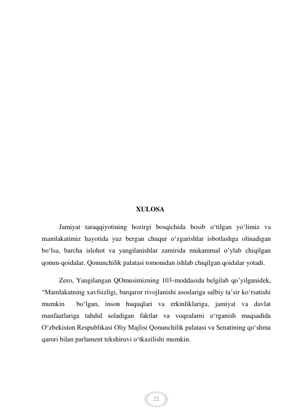  
22 
 
 
 
 
 
 
 
 
 
 
                                                       XULOSA 
Jamiyat taraqqiyotining hozirgi bosqichida bosib o‘tilgan yo‘limiz va 
mamlakatimiz hayotida yuz bergan chuqur o‘zgarishlar isbotlashga olinadigan 
bo‘lsa, barcha islohot va yangilanishlar zamirida mukammal o’ylab chiqilgan 
qonun-qoidalar, Qonunchilik palatasi tomonidan ishlab chiqilgan qoidalar yotadi.  
Zero, Yangilangan QOmusimizning 103-moddasida belgilab qo’yilganidek, 
“Mamlakatning xavfsizligi, barqaror rivojlanishi asoslariga salbiy taʼsir koʻrsatishi  
mumkin  boʻlgan, inson huquqlari va erkinliklariga, jamiyat va davlat 
manfaatlariga tahdid soladigan faktlar va voqealarni oʻrganish maqsadida 
Oʻzbekiston Respublikasi Oliy Majlisi Qonunchilik palatasi va Senatining qoʻshma 
qarori bilan parlament tekshiruvi oʻtkazilishi mumkin. 
