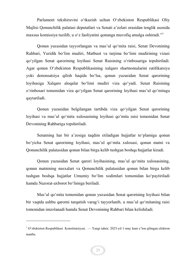  
23 
Parlament tekshiruvini oʻtkazish uchun Oʻzbekiston Respublikasi Oliy 
Majlisi Qonunchilik palatasi deputatlari va Senati aʼzolari orasidan tenglik asosida 
maxsus komissiya tuzilib, u oʻz faoliyatini qonunga muvofiq amalga oshiradi.”7 
Qonun yuzasidan tayyorlangan va masʼul qoʻmita raisi, Senat Devonining 
Rahbari, Yuridik boʻlim mudiri, Matbuot va tarjima boʻlimi mudirining vizasi 
qoʻyilgan Senat qarorining loyihasi Senat Raisining oʻrinbosariga topshiriladi. 
Agar qonun Oʻzbekiston Respublikasining xalqaro shartnomalarini ratifikatsiya 
yoki denonsatsiya qilish haqida boʻlsa, qonun yuzasidan Senat qarorining 
loyihasiga Xalqaro aloqalar boʻlimi mudiri viza qoʻyadi. Senat Raisining 
oʻrinbosari tomonidan viza qoʻyilgan Senat qarorining loyihasi masʼul qoʻmitaga 
qaytariladi. 
Qonun yuzasidan belgilangan tartibda viza qoʻyilgan Senat qarorining 
loyihasi va masʼul qoʻmita xulosasining loyihasi qoʻmita raisi tomonidan Senat 
Devonining Rahbariga topshiriladi. 
Senatning har bir aʼzosiga taqdim etiladigan hujjatlar toʻplamiga qonun 
boʻyicha Senat qarorining loyihasi, masʼul qoʻmita xulosasi, qonun matni va 
Qonunchilik palatasidan qonun bilan birga kelib tushgan boshqa hujjatlar kiradi. 
Qonun yuzasidan Senat qarori loyihasining, masʼul qoʻmita xulosasining, 
qonun matnining nusxalari va Qonunchilik palatasidan qonun bilan birga kelib 
tushgan boshqa hujjatlar Umumiy boʻlim xodimlari tomonidan koʻpaytiriladi 
hamda Nazorat-axborot boʻlimiga beriladi. 
Masʼul qoʻmita tomonidan qonun yuzasidan Senat qarorining loyihasi bilan 
bir vaqtda ushbu qarorni tarqatish varagʻi tayyorlanib, u masʼul qoʻmitaning raisi 
tomonidan imzolanadi hamda Senat Devonining Rahbari bilan kelishiladi. 
                                                 
7 O‘zbekiston Respublikasi  Konstitutsiyasi.  — Yangi tahrir, 2023-yil 1-may kuni e’lon qilingan elektron 
manba. 
 
