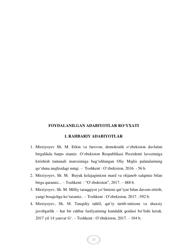  
24 
 
 
 
 
 
 
 
 
 
 
FOYDALANILGAN ADABIYOTLAR RO‘YXATI 
I. RAHBARIY ADABIYOTLAR 
1. Mirziyoyev Sh. M. Erkin va farovon, demokratik o‘zbekiston davlatini 
birgalikda barpo etamiz. O‘zbekiston Respublikasi Prezidenti lavozimiga 
kirishish tantanali marosimiga bag‘ishlangan Oliy Majlis palatalarining 
qo‘shma majlisidagi nutqi. –  Toshkent : O‘zbekiston, 2016. - 56 b. 
2. Mirziyoyev, Sh. M.  Buyuk kelajagimizni mard va olijanob xalqimiz bilan 
birga quramiz... – Toshkent: : “O‘zbekiston”, 2017. – 488 b. 
3. Mirziyoyev, Sh. M. Milliy taraqqiyot yo‘limizni qat’iyat bilan davom ettirib, 
yangi bosqichga ko‘taramiz.. – Toshkent : O‘zbekiston, 2017. -592 b. 
4. Mirziyoyev, Sh. M. Tanqidiy tahlil, qat’iy tartib-intizom va shaxsiy 
javobgarlik – har bir rahbar faoliyatining kundalik qoidasi bo‘lishi kerak. 
2017 yil 14 yanvar G‘. – Toshkent : O‘zbekiston, 2017. – 104 b. 
