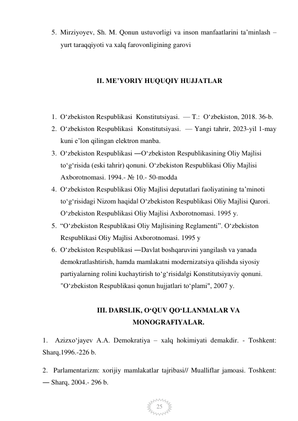  
25 
5. Mirziyoyev, Sh. M. Qonun ustuvorligi va inson manfaatlarini ta’minlash – 
yurt taraqqiyoti va xalq farovonligining garovi 
 
II. ME’YORIY HUQUQIY HUJJATLAR 
 
1. O‘zbekiston Respublikasi  Konstitutsiyasi.  — T.:  O‘zbekiston, 2018. 36-b. 
2. O‘zbekiston Respublikasi  Konstitutsiyasi.  — Yangi tahrir, 2023-yil 1-may 
kuni e’lon qilingan elektron manba. 
3. Oʻzbekiston Respublikasi ―Oʻzbekiston Respublikasining Oliy Majlisi 
toʻgʻrisida (eski tahrir) qonuni. Oʻzbekiston Respublikasi Oliy Majlisi 
Axborotnomasi. 1994.- № 10.- 50-modda  
4. Oʻzbekiston Respublikasi Oliy Majlisi deputatlari faoliyatining taʼminoti 
toʻgʻrisidagi Nizom haqida‖ Oʻzbekiston Respublikasi Oliy Majlisi Qarori. 
Oʻzbekiston Respublikasi Oliy Majlisi Axborotnomasi. 1995 y. 
5. “Oʻzbekiston Respublikasi Oliy Majlisining Reglamenti”. Oʻzbekiston 
Respublikasi Oliy Majlisi Axborotnomasi. 1995 y 
6. Oʻzbekiston Respublikasi ―Davlat boshqaruvini yangilash va yanada 
demokratlashtirish, hamda mamlakatni modernizatsiya qilishda siyosiy 
partiyalarning rolini kuchaytirish toʻgʻrisida‖gi Konstitutsiyaviy qonuni. 
"Oʻzbekiston Respublikasi qonun hujjatlari toʻplami", 2007 y. 
 
III. DARSLIK, O‘QUV QO‘LLANMALAR VA 
MONOGRAFIYALAR. 
1.  Azizxoʻjayev A.A. Demokratiya – xalq hokimiyati demakdir. - Toshkent: 
Sharq,1996.-226 b. 
2.  Parlamentarizm: xorijiy mamlakatlar tajribasi// Mualliflar jamoasi. Toshkent: 
― Sharq, 2004.- 296 b. 
